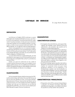 LINFOMAS                  NO    HODGKIN
                                                                                                   Dr. Jorge Muñío Perurena




DEFINICIÓN


     Los linfomas no-Hodgkin (LNH) constituyen un grupo             DIAGNÓSTICO
heterogéneo de neoplasias del sistema inmune, cuyo víncu-
lo común es la expansión monoclonal de linfocitos malig-            CARACTERÍSTICAS CLÍNICAS
nos B o T que las caracteriza. Su frecuencia se incrementa a
través de la adultez y en la actualidad se señala un aumen-             – En el aspecto clínico los linfomas, como grupo hete-
to de su incidencia que es aproximadamente de 30 x 100                     rogéneo de entidades, tienen distintas formas de
000 ha-bitantes, con una afección mayor en el sexo femenino.               presentación y de pronóstico de acuerdo con la
     Existen zonas geográficas con un incremento de deter-                 categoría y la enfermedad específica.
minados tipos de linfomas como es el de Burkitt en el África            – En sentido general, los de histología favorable (bajo
Central, el linfoma/leucemia de células T (LLCT) del adulto                grado de malignidad) se presentan con adenopatías
en el sudoeste del Japón y el Caribe, así como el linfoma de               localizadas o generalizadas de aparición lenta, no
intestino delgado en el Mediterráneo.                                      muy voluminosas. Es frecuente la afección del hígado
     La causa de los linfomas no está esclarecida. Los más                 (con poca traducción en los estudios de laboratorio)
estudiados en este aspecto son el linfoma de Burkitt que se                y el bazo, manifestados por hepatoesplenomegalia,
ha asociado al virus de Epstein-Barr y el LLCT con el retrovirus           y la infiltración de la médula ósea. Puede haber toma
humano HTLV-I.                                                             extranodal (pleura, pulmón, tracto digestivo, etc.)
     Existen una serie de condiciones en las cuales la                     pero es rara la toma del SNC.
incidencia de los linfomas es mayor y se consideran como                – Los LNH de histología agresiva (grados intermedios y
estados prelinfomatosos: las inmunodeficiencias hereditarias,              elevados) con frecuencia se presentan de forma más
el SIDA, el trasplante de órganos, enfermedades autoinmunes                rápida, en ocasiones como una gran masa
y otras enfermedades con afección inmunológica.                            ganglionar, periférica o en el mediastino, o el
                                                                           retroperitoneo y tienden a ser más localizados. La
                                                                           toma del anillo de Waldeyer no es rara y está asociada
                                                                           con frecuencia a afección del estómago. Pueden
CLASIFICACIÓN                                                              haber otras afecciones extraganglionares, sería sig-
                                                                           nificativa la del SNC, pero la infiltración de la médula
     Se han propuesto diversas clasificaciones para los LNH.               ósea es menos frecuente.
La fórmula de trabajo del Instituto Nacional del Cáncer de
EE.UU. es la más utilizada en Cuba, y en Europa la de Kiel.         CARACTERÍSTICAS PARACLÍNICAS
Recientemente el Grupo Internacional de Estudio de los
Linfomas propuso una nueva clasificación de las neoplasias              – El diagnóstico de la LNH es siempre histopatológico
linfoides, que más que una clasificación es una lista de                  y requiere una biopsia quirúrgica adecuada,
entidades bien definidas, y se conoce como la clasificación               preferiblemente de ganglio, con el objetivo de evaluar
REAL (Revised European American Lymphoma).                                la arquitectura y el tipo celular. Esto puede ser


240
 