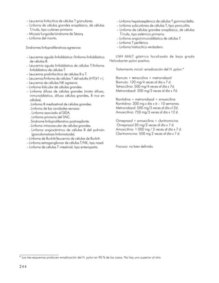 – Leucemia linfocítica de células T granulares.                    – Linfoma hepatoesplénico de células T gamma/delta.
     – Linfoma de células grandes anaplásico, de células                – Linfoma subcutáneo de células T, tipo paniculitis.
       T/nula, tipo cutáneo primario                                    – Linfoma de células grandes anaplásico, de células
     – Micosis fungoide/síndrome de Sézary.                                T/nula, tipo sistémico primario.
     – Linfoma del manto.                                               – Linfoma angioinmunoblástico de células T.
                                                                        – Linfoma T periférico.
    Síndromes linfoproliferativos agresivos:                            – Linfoma histiocítico verdadero.

     – Leucemia aguda linfoblástica /linfoma linfoblástico            LNH MALT gástrico localizado de bajo grado
        de células B.                                             Helicobacter pylori positivo.
     – Leucemia aguda linfoblástica de células T/linfoma
        linfoblástico de células T.                                    Tratamiento inicial: erradicación del H. pylori.*
     – Leucemia prolinfocítica de células B o T.
     – Leucemia/linfoma de células T del adulto (HTLV1+).              Bismuto + tetraciclina + metronidazol
     – Leucemia de células NK agresiva.                                Bismuto: 120 mg/4 veces al día x 7 d.
     – Linfoma folicular de células grandes.                           Tetraciclina: 500 mg/4 veces al día x 7d.
     – Linfoma difuso de células grandes (mixto difuso,                Metronidazol: 500 mg/3 veces al día x 7d.
        inmunoblástico, difuso células grandes, B rico en
        células).                                                      Ranitidina + metronidazol + amoxicilina
       . Linfoma B mediastinal de células grandes.                     Ranitidina: 300 mg x día x 6 – 10 semanas.
       . Linfoma de las cavidades serosas.                             Metronidazol: 500 mg/3 veces al día x12d.
        . Linfoma asociado al SIDA.                                    Amoxicilina: 750 mg/3 veces al día x 12 d.
        . Linfoma primario del SNC.
       . Síndrome linfoproliferativo postrasplante.                    Omeprazol + amoxicilina + claritromicina
       . Linfoma intravascular de células grandes.                     Omeprazol 20 mg/2 veces al día x 7 d.
       . Linfoma angiocéntrico de células B del pulmón                 Amoxicilina: 1 000 mg / 2 veces al día x 7 d.
          (granulomatosis linfomatoide).                               Claritromicina: 500 mg 2 veces al día x 7 d.
     – Linfoma de Burkitt/leucemia de células de Burkitt.
     – Linfoma extraganglionar de células T/NK, tipo nasal.
     – Linfoma de células T intestinal, tipo enteropatía.              Fracaso: no bien definido.




* Los tres esquemas producen erradicación del H. pylori en 90 % de los casos. No hay uno superior al otro

244
 