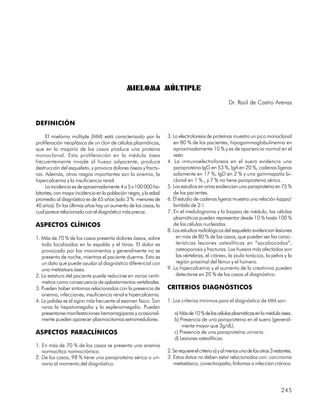 MIELOMA MÚLTIPLE
                                                                                                    Dr. Raúl de Castro Arenas


DEFINICIÓN

     El mieloma múltiple (MM) está caracterizado por la           3. La electroforesis de proteínas muestra un pico monoclonal
proliferación neoplásica de un clon de células plasmáticas,          en 80 % de los pacientes, hipogammaglobulinemia en
que en la mayoría de los casos produce una proteína                  aproximadamente 10 % y es de apariencia normal en el
monoclonal. Esta proliferación en la médula ósea                     resto
frecuentemente invade al hueso adyacente, produce                 4. La inmunoelectroforesis en el suero evidencia una
destrucción del esqueleto, y provoca dolores óseos y fractu-         paraproteína IgG en 53 %, IgA en 20 %, cadenas ligeras
ras. Además, otros rasgos importantes son la anemia, la              solamente en 17 %, IgD en 2 % y una gammapatía bi-
hipercalcemia y la insuficiencia renal.                              clonal en 1 %., y 7 % no tiene paraproteína sérica.
     La incidencia es de aproximadamente 4 a 5 x 100 000 ha-      5. Los estudios en orina evidencian una paraproteína en 75 %
bitantes, con mayor incidencia en la población negra, y la edad      de los pacientes.
promedio al diagnóstico es de 65 años (solo 3 % menores de        6. El estudio de cadenas ligeras muestra una relación kappa/
40 años). En los últimos años hay un aumento de los casos, lo        lambda de 2:!.
cual parece relacionado con el diagnóstico más precoz.            7. En el medulograma y la biopsia de médula, las células
                                                                     plasmáticas pueden representar desde 10 % hasta 100 %
ASPECTOS CLÍNICOS                                                    de las células nucleadas.
                                                                  8. Los estudios radiológicos del esqueleto evidencian lesiones
1. Más de 70 % de los casos presenta dolores óseos, sobre             en más de 80 % de los casos, que pueden ser las carac-
   todo localizados en la espalda y el tórax. El dolor es             terísticas lesiones osteolíticas en “sacabocados”,
   provocado por los movimientos y generalmente no se                 osteoporosis y fracturas. Los huesos más afectados son
   presenta de noche, mientras el paciente duerme. Esto es            las vértebras, el cráneo, la jaula torácica, la pelvis y la
   un dato que puede ayudar al diagnóstico diferencial con            región proximal del fémur y el húmero.
   una metástasis ósea.                                           9. La hipercalcemia y el aumento de la creatinina pueden
2. La estatura del paciente puede reducirse en varios centí-          detectarse en 20 % de los casos al diagnóstico.
   metros como consecuencia de aplastamientos vertebrales.
3. Pueden haber síntomas relacionados con la presencia de         CRITERIOS DIAGNÓSTICOS
   anemia, infecciones, insuficiencia renal e hipercalcemia.
4. La palidez es el signo más frecuente al examen físico. Son     1. Los criterios mínimos para el diagnóstico de MM son:
   raras la hepatomegalia y la esplenomegalia. Pueden
   presentarse manifestaciones hemorragíparas y ocasional-           a) Más de 10 % de las células plasmáticas en la médula ósea.
   mente pueden aparecer plasmocitomas extramedulares.               b) Presencia de una paraproteína en el suero (general-
                                                                         mente mayor que 3g/dL).
ASPECTOS PARACLÍNICOS                                                c) Presencia de una paraproteína urinaria.
                                                                     d) Lesiones osteolíticas.
1. En más de 70 % de los casos se presenta una anemia
   normocítica normocrómica.                                      2. Se requiere el criterio a) y al menos uno de los otros 3 restantes.
2. De los casos, 98 % tiene una paraproteína sérica o uri-        3. Estos datos no deben estar relacionados con: carcinoma
   naria al momento del diagnóstico.                                 metastásico, conectivopatía, linfomas o infección crónica.




                                                                                                                                  245
 