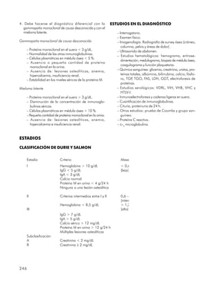 4. Debe hacerse el diagnóstico diferencial con la               ESTUDIOS EN EL DIAGNÓSTICO
  gammapatía monoclonal de causa desconocida y con el
  mieloma latente.                                                 – Interrogatorio.
                                                                   – Examen físico.
Gammapatía monoclonal de causa desconocida                         – Imagenología. Radiografía de survey óseo (cráneo,
                                                                      columna, pelvis y áreas de dolor) .
    – Proteína monoclonal en el suero < 3 g/dL.                    – Ultrasonido de abdomen.
    – Normalidad de las otras inmunoglobulinas.
                                                                   – Estudios hematológicos: hemograma, eritrose-
    – Células plasmáticas en médula ósea < 5 %.
                                                                      dimentación, medulograma, biopsia de médula ósea,
    – Ausencia o pequeña cantidad de proteína
                                                                      coagulograma y función plaquetaria.
      monoclonal en la orina.
    – Ausencia de: lesiones osteolíticas, anemia,                  – Química sanguínea: glicemia, creatinina, uratos, pro-
      hipercalcemia, insuficiencia renal.                             teínas totales, albúmina, bilirrubina, calcio, fósfo-
    – Estabilidad en los niveles séricos de la proteína M.            ro, TGP TGO, FAS, LDH, GGT, electroforesis de
                                                                              ,
                                                                      proteínas.
Mieloma latente                                                    – Estudios serológicos: VDRL, VIH, VHB, VHC y
                                                                      HTLV-I.
    – Proteína monoclonal en el suero > 3 g/dL.                    – Inmunoelectroforesis y cadenas ligeras en suero.
    – Disminución de la concentración de inmunoglo-                – Cuantificación de inmunoglobulinas.
       bulinas séricas.                                            – Cituria, proteinuria de 24 h.
    – Células plasmáticas en médula ósea > 10 %.                   – Otros estudios: prueba de Coombs y grupo san-
    – Pequeña cantidad de proteína monoclonal en la orina.            guíneo.
    – Ausencia de: lesiones osteolíticas, anemia,                  – Proteína C reactiva.
       hipercalcemia e insuficiencia renal.                        – b-2 microglobulina.


ESTADIOS

CLASIFICACIÓN DE DURIE Y SALMON


      Estadio              Criterio                                  Masa
      I                    Hemoglobina > 10 g/dL                     < 0,6
                           IgG < 5 g/dL                              (bajo)
                           IgA < 3 g/dL
                           Calcio normal
                           Proteína M en orina < 4 g/24 h
                           Ninguna o una lesión osteolítica

      II                   Criterios intermedios entre I y II        0,6 –
                                                                     (interm
                           Hemoglobina < 8,5 g/dL                    > 1,2
      III                                                            (alto)
                           IgG > 7 g/dL
                           IgA > 5 g/dL
                           Calcio sérico > 12 mg/dL
                           Proteína M en orina > 12 g/24 h
                           Múltiples lesiones osteolíticas
      Subclasificación
      A                    Creatinina < 2 mg/dL
      B                    Creatinina ³ 2 mg/dL




246
 