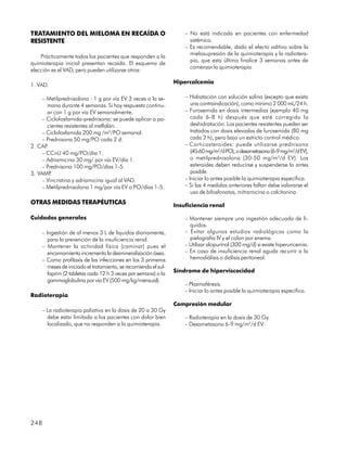 TRATAMIENTO DEL MIELOMA EN RECAÍDA O                                 – No está indicada en pacientes con enfermedad
RESISTENTE                                                             sistémica.
                                                                     – Es recomendable, dado el efecto aditivo sobre la
                                                                       mielosupresión de la quimioterapia y la radiotera-
    Prácticamente todos los pacientes que responden a la
                                                                       pia, que esta última finalice 3 semanas antes de
quimioterapia inicial presentan recaída. El esquema de
                                                                       comenzar la quimioterapia.
elección es el VAD, pero pueden utilizarse otros:

                                                                 Hipercalcemia
1. VAD.

     – Metilprednisolona : 1 g por vía EV 3 veces a la se-           – Hidratación con solución salina (excepto que exista
        mana durante 4 semanas. Si hay respuesta continu-               una contraindicación), como mínimo 2 000 mL/24 h.
        ar con 1 g por vía EV semanalmente.                          – Furosemida en dosis intermedias (ejemplo 40 mg
     – Ciclofosfamida-prednisona: se puede aplicar a pa-                cada 6-8 h) después que esté corregida la
        cientes resistentes al melfalán.                                deshidratación. Los pacientes resistentes pueden ser
     – Ciclofosfamida 200 mg /m2/PO semanal.                            tratados con dosis elevadas de furosemida (80 mg
     – Prednisona 50 mg/PO cada 2 d.                                    cada 2 h), pero bajo un estricto control médico.
2. CAP .                                                             – Corticosteroides: puede utilizarse prednisona
     – CCnU 40 mg/PO/día 1.                                             (40-60 mg/m2/d PO), o dexametasona (6-9 mg/m2/d EV),
     – Adriamicina 30 mg/ por vía EV/día 1.                             o metilprednisolona (30-50 mg/m2/d EV). Los
     – Prednisona 100 mg/PO/días 1-5.                                   esteroides deben reducirse y suspenderse lo antes
3. VAMP  .                                                              posible.
     – Vincristina y adriamicina igual al VAD.                       – Iniciar lo antes posible la quimioterapia específica.
     – Metilprednisolona 1 mg/por vía EV o PO/días 1-5.              – Si las 4 medidas anteriores fallan debe valorarse el
                                                                        uso de bifosfonatos, mitramicina o calcitonina.
OTRAS MEDIDAS TERAPÉUTICAS                                       Insuficiencia renal

Cuidados generales                                                   – Mantener siempre una ingestión adecuada de lí-
                                                                       quidos.
    – Ingestión de al menos 3 L de líquidos diariamente,             – Evitar algunos estudios radiológicos como la
       para la prevención de la insuficiencia renal.                   pielografía IV y el colon por enema.
    – Mantener la actividad física (caminar) pues el                 – Utilizar alopurinol (300 mg/d) si existe hiperuricemia.
       encamamiento incrementa la desmineralización ósea.            – En caso de insuficiencia renal aguda recurrir a la
    – Como profilaxis de las infecciones en los 3 primeros             hemodiálisis o diálisis peritoneal.
       meses de iniciado el tratamiento, se recomienda el sul-
       faprim (2 tabletas cada 12 h 3 veces por semana) o la     Síndrome de hiperviscocidad
       gammaglobulina por vía EV (500 mg/kg/mensual).
                                                                     – Plasmaféresis.
                                                                     – Iniciar lo antes posible la quimioterapia específica.
Radioterapia
                                                                 Compresión medular
    – La radioterapia paliativa en la dosis de 20 a 30 Gy
      debe estar limitada a los pacientes con dolor bien             – Radioterapia en la dosis de 30 Gy.
      localizado, que no responden a la quimioterapia.               – Dexametasona 6-9 mg/m2/d EV.




248
 