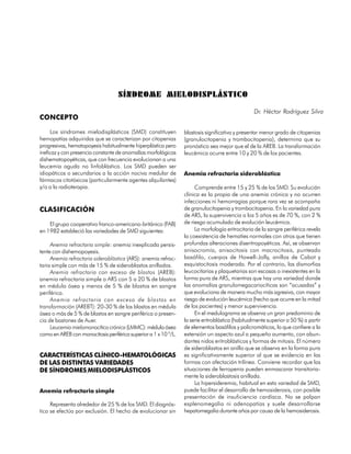 SÍNDROME MIELODISPLÁSTICO

                                                                                                 Dr. Héctor Rodríguez Silva
CONCEPTO

     Los síndromes mielodisplásticos (SMD) constituyen           blastosis significativa y presentar menor grado de citopenias
hemopatías adquiridas que se caracterizan por citopenias         (granulocitopenia y trombocitopenia), determina que su
progresivas, hematopoyesis habitualmente hiperplástica pero      pronóstico sea mejor que el de la AREB. La transformación
ineficaz y con presencia constante de anomalías morfológicas     leucémica ocurre entre 10 y 20 % de los pacientes.
dishematopoyéticas, que con frecuencia evolucionan a una
leucemia aguda no linfoblástica. Los SMD pueden ser
idiopáticos o secundarios a la acción nociva medular de          Anemia refractaria sideroblástica
fármacos citotóxicos (particularmente agentes alquilantes)
y/o a la radioterapia.                                                Comprende entre 15 y 25 % de los SMD. Su evolución
                                                                 clínica es la propia de una anemia crónica y no ocurren
                                                                 infecciones ni hemorragias porque rara vez se acompaña
CLASIFICACIÓN                                                    de granulocitopenia y trombocitopenia. En la variedad pura
                                                                 de ARS, la supervivencia a los 5 años es de 70 %, con 2 %
    El grupo cooperativo franco-americano-británico (FAB)        de riesgo acumulado de evolución leucémica.
en 1982 estableció las variedades de SMD siguientes:                  La morfología eritrocitaria de la sangre periférica revela
                                                                 la coexistencia de hematíes normales con otros que tienen
     Anemia refractaria simple: anemia inexplicada persis-       profundas alteraciones diseritropoyéticas. Así, se observan
tente con dishemopoyesis.                                        anisocromía, anisocitosis con macrocitosis, punteado
     Anemia refractaria sideroblástica (ARS): anemia refrac-     basófilo, cuerpos de Howell-Jolly, anillos de Cabot y
taria simple con más de 15 % de sideroblastos anillados.         esquistocitosis moderada. Por el contrario, las dismorfias
     Anemia refractaria con exceso de blastos (AREB):            leucocitarias y plaquetarias son escasas o inexistentes en la
anemia refractaria simple o ARS con 5 a 20 % de blastos          forma pura de ARS, mientras que hay una variedad donde
en médula ósea y menos de 5 % de blastos en sangre               las anomalías granulomegacariocíticas son “acusadas” y
periférica.                                                      que evoluciona de manera mucho más agresiva, con mayor
     Anemia refractaria con exceso de blastos en                 riesgo de evolución leucémica (hecho que ocurre en la mitad
transformación (AREBT): 20-30 % de los blastos en médula         de los pacientes) y menor supervivencia.
ósea o más de 5 % de blastos en sangre periférica o presen-           En el medulograma se observa un gran predominio de
cia de bastones de Auer.                                         la serie eritroblástica (habitualmente superior a 50 %) a partir
     Leucemia mielomonocítica crónica (LMMC): médula ósea        de elementos basófilos y policromáticos, lo que confiere a la
como en AREB con monocitosis periférica superior a 1 x 10 9/L.   extensión un aspecto azul a pequeño aumento, con abun-
                                                                 dantes nidos eritroblásticos y formas de mitosis. El número
                                                                 de sideroblastos en anillo que se observa en la forma pura
CARACTERÍSTICAS CLÍNICO-HEMATOLÓGICAS                            es significativamente superior al que se evidencia en las
DE LAS DISTINTAS VARIEDADES                                      formas con afectación trilínea. Conviene recordar que las
DE SÍNDROMES MIELODISPLÁSTICOS                                   situaciones de ferropenia pueden enmascarar transitoria-
                                                                 mente la sideroblastosis anillada.
                                                                      La hipersideremia, habitual en esta variedad de SMD,
Anemia refractaria simple                                        puede facilitar el desarrollo de hemosiderosis, con posible
                                                                 presentación de insuficiencia cardíaca. No se palpan
     Representa alrededor de 25 % de los SMD. El diagnós-        esplenomegalia ni adenopatías y suele desarrollarse
tico se efectúa por exclusión. El hecho de evolucionar sin       hepatomegalia durante años por causa de la hemosiderosis.


                                                                                                                           249
 