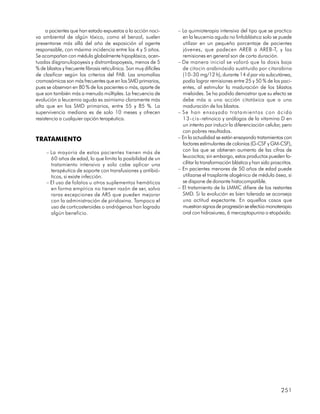 a pacientes que han estado expuestos a la acción noci-         – La quimioterapia intensiva del tipo que se practica
va ambiental de algún tóxico, como el benzol, suelen                  en la leucemia aguda no linfoblástica solo se puede
presentarse más allá del año de exposición al agente                  utilizar en un pequeño porcentaje de pacientes
responsable, con máxima incidencia entre los 4 y 5 años.              jóvenes, que padecen AREB a AREB-T, y las
Se acompañan con médula globalmente hipoplásica, acen-                remisiones en general son de corta duración.
tuadas disgranulopoyesis y distrombopoyesis, menos de 5             – De manera inicial se valoró que la dosis baja
% de blastos y frecuente fibrosis reticulínica. Son muy difíciles     de citocin arabinósido sustituido por citarabina
de clasificar según los criterios del FAB. Las anomalías              (10-30 mg/12 h), durante 14 d por vía subcutánea,
cromosómicas son más frecuentes que en los SMD primarios,             podía lograr remisiones entre 25 y 50 % de los paci-
pues se observan en 80 % de los pacientes o más, aparte de            entes, al estimular la maduración de los blastos
que son también más a menudo múltiples. La frecuencia de              mieloides. Se ha podido demostrar que su efecto se
evolución a leucemia aguda es asimismo claramente más                 debe más a una acción citotóxica que a una
alta que en los SMD primarios, entre 55 y 85 %. La                    maduración de los blastos.
supervivencia mediana es de solo 10 meses y ofrecen                 – Se han ensayado tratamientos con ácido
resistencia a cualquier opción terapéutica.                           13-cis-retinoico y análogos de la vitamina D en
                                                                      un intento por inducir la diferenciación celular, pero
                                                                      con pobres resultados.
TRATAMIENTO                                                         – En la actualidad se están ensayando tratamientos con
                                                                      factores estimulantes de colonias (G-CSF y GM-CSF),
     – La mayoría de estos pacientes tienen más de                    con los que se obtienen aumento de las cifras de
       60 años de edad, lo que limita la posibilidad de un            leucocitos; sin embargo, estos productos pueden fa-
       tratamiento intensivo y solo cabe aplicar una                  cilitar la transformación blástica y han sido proscritos.
       terapéutica de soporte con transfusiones y antibió-          – En pacientes menores de 50 años de edad puede
       ticos, si existe infección.                                    utilizarse el trasplante alogénico de médula ósea, si
     – El uso de folatos u otros suplementos hemáticos                se dispone de donante histocompatible.
       en forma empírica no tienen razón de ser, salvo              – El tratamiento de la LMMC difiere de los restantes
       raras excepciones de ARS que pueden mejorar                    SMD. Si la evolución es bien tolerada se aconseja
       con la administración de piridoxina. Tampoco el                una actitud expectante. En aquellos casos que
       uso de corticosteroides o andrógenos han logrado               muestran signos de progresión se efectúa monoterapia
       algún beneficio.                                               oral con hidroxiurea, 6 mercaptopurina o etopóxido.




                                                                                                                         251
 