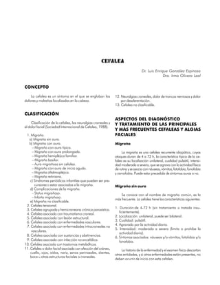 CEFALEA
                                                                                  Dr. Luis Enrique González Espinosa
                                                                                                Dra. Irma Olivera Leal

CONCEPTO

    La cefalea es un síntoma en el que se engloban los         12. Neuralgias craneales, dolor de troncos nerviosos y dolor
dolores y molestias localizadas en la cabeza.                      por desaferentación.
                                                               13. Cefalea no clasificable.

CLASIFICACIÓN
                                                               ASPECTOS DEL DIAGNÓSTICO
     Clasificación de la cefalea, las neuralgias craneales y   Y TRATAMIENTO DE LAS PRINCIPALES
el dolor facial (Sociedad Internacional de Cefalea, 1988).
                                                               Y MÁS FRECUENTES CEFALEAS Y ALGIAS
 1. Migraña.                                                   FACIALES
   a) Migraña sin aura.
   b) Migraña con aura.                                        Migraña
      – Migraña con aura típica.
      – Migraña con aura prolongada.                                La migraña es una cefalea recurrente idiopática, cuyos
      – Migraña hemipléjica familiar.                          ataques duran de 4 a 72 h, la característica típica de la ce-
      – Migraña basilar.                                       falea es su localización unilateral, cualidad pulsátil, intensi-
      – Aura migrañosa sin cefalea.                            dad moderada a severa, que se agrava con la actividad física
      – Migraña con aura de inicio agudo.                      de rutina y se asocia con náuseas, vómitos, fotofobia, fonofobia
      – Migraña oftalmopléjica.                                y osmofobia. Puede estar precedida de síntomas auras o no.
      – Migraña retiniana.
    c) Síndromes periódicos infantiles que pueden ser pre-
        cursores o estar asociados a la migraña.               Migraña sin aura
    d) Complicaciones de la migraña.
      – Status migrañoso.                                          Se conoce con el nombre de migraña común, es la
      – Infarto migrañoso.
                                                               más frecuente. La cefalea tiene las características siguientes:
    e) Migraña no clasificable.
 2. Cefalea tensional.
                                                               1. Duración:de 4-72 h (sin tratamiento o tratada insu-
 3. Cefalea agrupada y hemicraneana crónica paroxística.
                                                                  ficientemente).
 4. Cefalea asociada con traumatismo craneal.
 5. Cefalea asociada con lesión estructural.                   2. Localización: unilateral, puede ser bilateral.
 6. Cefalea asociada con enfermedades vasculares.              3. Cualidad: pulsátil.
                                                               4. Agravada por la actividad diaria.
 7. Cefalea asociada con enfermedades intracraneales no
                                                               5. Intensidad: moderada a severa (limita o prohíbe la
     vasculares.
                                                                  actividad diaria).
 8. Cefalea asociada con sustancias y abstinencias.
                                                               6. Síntomas asociados: náuseas y/o vómitos, fotofobia y/o
 9. Cefalea asociada con infección no encefálica.                 fonofobia.
10. Cefalea asociada con trastornos metabólicos.
11. Cefalea o dolor facial asociada con afección del cráneo,       La historia de la enfermedad y el examen físico descartan
    cuello, ojos, oídos, nariz, senos perinasales, dientes,
                                                               otras entidades, y si otras enfermedades están presentes, no
    boca u otras estructuras faciales o craneales.
                                                               deben ocurrir de inicio con esta cefalea.

                                                                                                                         255
 