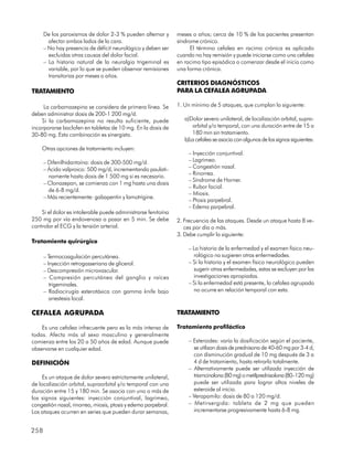 De los paroxismos de dolor 2-3 % pueden alternar y        meses o años; cerca de 10 % de los pacientes presentan
        afectar ambos lados de la cara.                         síndrome crónico.
      – No hay presencia de déficit neurológico y deben ser           El término cefalea en racimo crónica es aplicado
        excluidas otras causas del dolor facial.                cuando no hay remisión y puede iniciarse como una cefalea
      – La historia natural de la neuralgia trigeminal es       en racimo tipo episódica o comenzar desde el inicio como
        variable, por lo que se pueden observar remisiones      una forma crónica.
        transitorias por meses o años.
                                                                CRITERIOS DIAGNÓSTICOS
TRATAMIENTO                                                     PARA LA CEFALEA AGRUPADA

     La carbamazepina se considera de primera línea. Se         1. Un mínimo de 5 ataques, que cumplan lo siguiente:
deben administrar dosis de 200-1 200 mg/d.
    Si la carbamazepina no resulta suficiente, puede               a)Dolor severo unilateral, de localización orbital, supra-
incorporarse baclofen en tabletas de 10 mg. En la dosis de            orbital y/o temporal, con una duración entre de 15 a
30-80 mg. Esta combinación es sinergista.                             180 min sin tratamiento.
                                                                   b)La cefalea se asocia con algunos de los signos siguientes:
    Otras opciones de tratamiento incluyen:
                                                                    – Inyección conjuntival.
      – Difenilhidantoína: dosis de 300-500 mg/d.                   – Lagrimeo.
      – Ácido valproico: 500 mg/d, incrementando paulati-           – Congestión nasal.
                                                                    – Rinorrea.
        namente hasta dosis de 1 500 mg si es necesario.
                                                                    – Síndrome de Horner.
      – Clonazepan, se comienza con 1 mg hasta una dosis
                                                                    – Rubor facial.
        de 6-8 mg/d.
                                                                    – Miosis.
      – Más recientemente: gabapentin y lamotrigine.
                                                                    – Ptosis parpebral.
                                                                    – Edema parpebral.
    Si el dolor es intolerable puede administrarse fenitoína
250 mg por vía endovenosa a pasar en 5 min. Se debe             2. Frecuencia de las ataques. Desde un ataque hasta 8 ve-
controlar el ECG y la tensión arterial.                            ces por día o más.
                                                                3. Debe cumplir lo siguiente:
Tratamiento quirúrgico
                                                                    – La historia de la enfermedad y el examen físico neu-
      – Termocoagulación percutánea.                                  rológico no sugieren otras enfermedades.
      – Inyección retrogasseriana de glicerol.                      – Si la historia y el examen físico neurológico pueden
      – Descompresión microvascular.                                  sugerir otras enfermedades, estas se excluyen por las
      – Compresión percutánea del ganglio y raíces                    investigaciones apropiadas.
         trigeminales.                                              – Si la enfermedad está presente, la cefalea agrupada
      – Radiocirugía esterotáxica con gamma knife bajo                no ocurre en relación temporal con esta.
         anestesia local.

CEFALEA AGRUPADA                                                TRATAMIENTO

    Es una cefalea infrecuente pero es la más intensa de        Tratamiento profiláctico
todas. Afecta más al sexo masculino y generalmente
comienza entre los 20 a 50 años de edad. Aunque puede               – Esteroides: varía la dosificación según el paciente,
observarse en cualquier edad.                                         se utilizan dosis de prednisona de 40-60 mg por 3-4 d,
                                                                      con disminución gradual de 10 mg después de 3 a
DEFINICIÓN                                                            4 d de tratamiento, hasta retirarlo totalmente.
                                                                    – Alternativamente puede ser utilizada inyección de
     Es un ataque de dolor severo estrictamente unilateral,           triamcinolona (80 mg) o metilprednisolona (80–120 mg)
de localización orbital, supraorbital y/o temporal con una            puede ser utilizada para lograr altos niveles de
duración entre 15 y 180 min. Se asocia con uno o más de               esteroide al inicio.
los signos siguientes: inyección conjuntival, lagrimeo,             – Verapamilo: dosis de 80 a 120 mg/d.
congestión nasal, rinorrea, miosis, ptosis y edema parpebral.       – Metirsergida: tableta de 2 mg que pueden
Los ataques ocurren en series que pueden durar semanas,               incrementarse progresivamente hasta 6-8 mg.


258
 