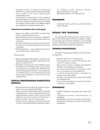 – Carbonato de litio: el rango de la dosis es de                    te, fotofobia puede aparecer, síntomas
      300-900 mg. Pueden observarse efectos colaterales                 gastrointestinales son inusuales.
      como: temblor en las manos, trastornos gas-                     – Efectividad absoluta con la indometacina.
      trointestinales y otros.
    – Antiinflamatorio no esteroideo: ha sido utilizado el
      tartrato de ergotamina en tabletas o supositorios, para    TRATAMIENTO
      prevenir los ataques durante la noche, pero se debe
      ser cauteloso, porque puede ocurrir cefalea de rebote           – Indometacina 25 mg de inicio, puede aumentarse
      por el sobreconsumo de este medicamento.                          hasta 100 mg/d.

Tratamiento sintomático de la crisis aguda

    – Oxígeno por catéter nasal 100 %, si se administra          CEFALEA TIPO TENSIONAL
      8 L/min, puede eliminarse la crisis.
    – Agonistas de la serotonina: sumatriptan, naratriptan,           Son episodios de cefalea que duran minutos o días, el
      y otros a igual dosis que en el tratamiento de la crisis   dolor es de cualidad opresiva y tirante con ligera a modera-
      migrañosa.                                                 da intensidad, de localización bilateral y no se exacerba
    – Derivados ergotamínicos: tartrato de ergotamina,           con la actividad física; las náuseas están ausentes, pero la
      2 mg por vía oral; la administración por vía rectal es     fotofobia y la fonofobia pueden estar presentes.
      muy rápida.
    – Dihidroergotamina: 1 mg es preferida a la anterior,        CRITERIOS DIAGNÓSTICOS
      por vía subcutánea o intramuscular.
                                                                      Al menos 10 episodios de cefalea con las característi-
   Otras opciones:                                               cas siguientes:

    – Bloqueo del ganglio esfenopalatino: elimina la crisis           – Episodios de 30 min a 7 d de duración.
      de cefalea en algunos pacientes, este puede ser rea-            – Estos episodios duran más de 180 veces por mes o
      lizado con lidocaína 4 %.                                         más de 15 veces por semana.
    – Procederes quirúrgicos han sido utilizados para el              – Dolor opresivo, tirante, no pulsátil, con localización
      tratamiento, como el bloqueo del nervio occipital,                bilateral, intensidad ligera a moderada.
      con resultados no muy alentadores. Infiltración con             – No se asocia generalmente con náuseas y/o vómi-
      alcohol del ganglio de Gasser, termocoagulación                   tos, y no se agrava con la actividad física.
      con radiofrecuencia y más recientemente el uso de               – La historia, los exámenes físico y neurológico no
      radiocirugía esterotáxica con gamma knife, bajo                   sugieren otras enfermedades.
      anestesia local.                                                – De sugerir otros diagnósticos, estos son descartados
                                                                        por investigaciones.
CEFALEA HEMICRANEANA PAROXÍSTICA                                      – Si otros trastornos presentes no ocurren inicialmente
CRÓNICA                                                                 en relación con la cefalea.

    – Siempre afecta el mismo lado (aunque se han repor-         TRATAMIENTO
      tado 5 casos con episodios bilaterales).
    – Dolor muy intenso, electrizante, pulsátil. Localizado           – Modificar el estilo de vida (sueño, estrés, dieta, entre
      unilateralmente en área oculotemporal, hemicara,                  otros).
      puede extenderse y afectar cuello, hombro y brazo               – Analgésicos comunes, antiinflamatorios no
      ipsilateral. Frecuente en el día: 2 ó 30 veces/d, a               esteroideos.
      predominio diurno, de 15 min de duración.                       – Antidepresivos tricíclicos (amitriptilina 25-50 mg/d).
    – Síntomas clínicos: lagrimeo, inyección conjuntival,             – Psicoterapia, fisioterapia, técnicas de relajación y
      rinorrea, miosis ipsilateral ligera puede estar presen-           biofeedback.




                                                                                                                          259
 
