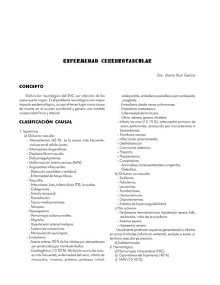 ENFERMEDAD CEREBROVASCULAR

                                                                                                        Dra. Dania Ruiz García

CONCEPTO

    Disfunción neurológica del SNC por afección de los                          endocarditis, embolismo paradójico por cardiopatía
vasos que la irrigan. Es el problema neurológico con mayor                      congénita.
impacto epidemiológico, ocupa el tercer lugar como causa                     . Embolismo desde venas pulmonares.
de muerte en el mundo occidental y genera una notable                        . Embolismo metastásico.
incapacidad física y laboral.                                                . Enfermedad de los buzos.
                                                                             . Otros: aéreos, grasos, etcétera.
CLASIFICACIÓN CAUSAL                                                       – Infarto lacunar (13-15 %): arteriopatía primaria de
                                                                              vasos perforantes, producida por microateroma o
1. Isquémica.                                                                 lipohialinosis.
    a) Oclusiva vascular.                                                  – Trombosis venosa.
      – Aterosclerosis (60 %): es la causa más frecuente,                  – Infecciones paracraneales.
         incluso en el adulto joven.                                       – Deshidratación.
      – Arteriopatías disgenéticas.                                        – Carcinoma sistémico.
      – Displasia fibromuscular.                                           – Posparto.
      – Dolicomegaloarterias.                                              – Posoperatorio.
                                                                           – Compresivas.
      – Malformación arterio venosa (MAV).
                                                                             . Anomalías craneovertebrales congénitas.
      – Angiopatías infrecuentes.
                                                                             . Osteofitos.
        . Disección carotídea o vertebral.
                                                                         b) Oclusiva no vascular.
        . Enfermedad de Moya-Moya.
                                                                           – Sicklemia.
      – Vasculitis.
                                                                           – Policitemia.
        . Infecciosas: lues, tuberculosis (TB), brucelas.
                                                                           – Leucemias.
        . Colagenosis.
                                                                           – Trombocitosis.
        . Arteritis temporal.                                              – Homocistinuria.
        . Posradiación.                                                    – Disproteinemias.
        . Tóxico-medicamentosa.                                            – Estados de hipercoagulabilidad.
        . Takayasu.                                                      c) No oclusiva.
      – Vasoespasmo.                                                       – Fenómenos hemodinámicos: hipotensión severa, fallo
        . Hemorragia subaracnoidea.                                           de bomba, robo de la subclavia.
        . Migraña.                                                         – Anemia severa.
        . Hipertensión arterial maligna.                                   – Hipoxemia severa.
        . Sustancias vasoactivas.                                          Usualmente producen isquemia generalizada o infartos
        . Manipulación quirúrgica.                                   en zonas limítrofes (infarto en vertiente), excepto si existe un
      – Embolismo.                                                   territorio vascular ya precario.
        . Arteria-arteria: 90 % de los infartos por aterosclerosis       d) Indeterminada.
           son producidos por tromboémbolos.                         2. Hemorrágica.
        . Cardiogénico (13-20 %): fibrilación auricular (cau-            a) Hemorragia intracerebral (HIC).
           sa más frecuente), enfermedad del seno, infarto de            b) Espontánea del hipertenso (40 %).
           miocardio, mixoma, prótesis, prolapso mitral,                 c) MAV (10-40 %).

260
 