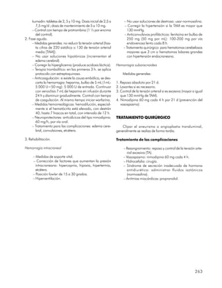 kumadin: tabletas de 2, 5 y 10 mg. Dosis inicial de 2,5 a        – No usar soluciones de dextrosa: usar normosalina.
       7,5 mg/d ; dosis de mantenimiento de 5 a 10 mg.                 – Corregir la hipertensión si la TAM es mayor que
     – Control con tiempo de protrombina (1 ½ por encima                 130 mmHg.
       del control).                                                  – Anticonvulsivos profilácticos: fenitoína en bulbo de
2. Fase aguda.                                                           250 mg (50 mg por mL): 100-200 mg por vía
     – Medidas generales: no reducir la tensión arterial (has-           endovenosa lento cada 8 h.
       ta cifras de 220 sistólica o 130 de tensión arterial           – Tratamiento quirúrgico: para hematomas cerebelosos
       media [TAM]).                                                     mayores que 3 cm o hematomas lobares grandes
     – No usar soluciones hipotónicas (incrementan el                    con hipertensión endocraneana.
       edema cerebral).
     – Corregir la hiperglicemia (produce acidosis láctica).     Hemorragia subaracnoidea
     – Terapia trombolítica: en las primeras 3 h. se aplica
       protocolo con estreptoquinasa.                                Medidas generales:
     – Anticoagulación: si existe la causa embólica, se des-
       carta la hemorragia: heparina, bulbo de 5 mL (1mL-        1. Reposo absoluto por 21 d.
       5 000 U=50 mg): 5 000 U de entrada. Continuar             2. Laxantes si es necesario.
       con venoclisis 7 mL de heparina en infusión durante       3. Control de la tensión arterial si es excesiva (mayor o igual
       24 h y disminuir gradualmente. Control con tiempo            que 130 mmHg de TAM).
       de coagulación. Al mismo tiempo iniciar warfarina.        4. Nimodipina 60 mg cada 4 h por 21 d (prevención del
     – Medidas hemorreológicas: hemodilución, especial-             vasospasmo)
       mente si el hematócrito está elevado, con dextrán
       40, hasta 7 frascos en total, con intervalo de 12 h.
     – Neuroprotectores: anticálcicos del tipo nimodipina:       TRATAMIENTO QUIRÚRGICO
       60 mg/h, por vía oral.
     – Tratamiento para las complicaciones: edema cere-              Clipar el aneurisma o angioplastia transluminal,
       bral, convulsiones, etcétera.                             generalmente se realiza de forma tardía.

3. Rehabilitación.                                               Tratamiento de las complicaciones

Hemorragia intracraneal                                               – Resangramiento: reposo y control de la tensión arte-
                                                                        rial excesiva (TA).
     – Medidas de soporte vital.                                      – Vasospasmo: nimodipina 60 mg cada 4 h.
     – Corrección de factores que aumentan la presión                 – Hidrocefalia: cirugía.
       intracraneana: hipercapnia, hipoxia, hipertermia,              – Síndrome de secreción inadecuada de hormona
       etcétera.                                                        antidiurética: administrar fluidos isotónicos
     – Posición fowler de 15 a 30 grados.                               (normosalina).
     – Hiperventilación.                                              – Arritmias miocárdicas: propranolol.




                                                                                                                          263
 