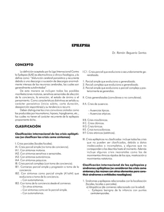 EPILEPSIA
                                                                                                  Dr. Ramón Beguería Santos



CONCEPTO

     La definición aceptada por la Liga Internacional Contra        I C1. Crisis parcial que evoluciona a secundariamente ge-
la Epilepsia (ILAE) es electroclínica o clínico-fisiológica, y la       neralizada.
define como: “disfunción cerebral paroxística y recurrente
debida a una descarga o sucesión de descargas anormal-              1. Parcial simple que evoluciona a generalizada.
mente intensas de las neuronas cerebrales, las cuales son           2. Parcial compleja que evoluciona a generalizada.
generalmente autolimitadas”.                                        3. Parcial simple que evoluciona a parcial compleja y pos-
     De esta manera se incluyen todas las posibles                      teriormente se generaliza.
manifestaciones motoras, sensitivas sensoriales de afección
de la conciencia, la emoción, el estado de ánimo o el               II. Crisis generalizadas (convulsivas o no convulsivas).
pensamiento. Como características distintivas se señala su
carácter paroxístico (inicio súbito, corta duración,                II A. Crisis de ausencia.
desaparición espontánea) y su tendencia a recurrir.
     Deben distinguirse las crisis convulsivas aisladas como             – Ausencias típicas.
las producidas por traumatismo, hipoxia, hipoglicemia, etc.,             – Ausencias atípicas.
las cuales no tienen el carácter recurrente de la epilepsia
propiamente dicha.                                                  II B. Crisis mioclónicas.
                                                                    II C. Crisis clónicas.
CLASIFICACIÓN                                                       II D. Crisis tónicas.
                                                                    II E. Crisis tonicoclónicas.
Clasificación internacional de las crisis epilépti-                 II F Crisis atónicas (astáticas).
                                                                        .
cas (se clasifican las crisis como síntomas)
                                                                    III. Crisis epilépticas no clasificadas: incluye todas las crisis
I. Crisis parciales (locales focales).                                   que no pueden ser clasificadas, debido a datos
IA. Crisis parcial simple (no toma de conciencia).                       inadecuados o incompletos, y algunas que no
                                                                         corresponden a las descritas hasta el momento. Además
IA1. Con síntomas motoros.
                                                                         incluye algunas crisis neonatales como las de
IA2. Con síntomas sensitivos o sensoriales.
                                                                         movimientos rítmicos rápidos de los ojos, masticación o
IA3. Con síntomas autonómicos.
                                                                         movimientos natatorios.
IA4. Con síntomas psíquicos.
IB. Crisis parcial compleja (con toma de conciencia).
                                                                    Clasificación internacional de las epilepsias y
IB1. Comienzo parcial simple y progresión a toma de la
                                                                    síndromes epilépticos (se consideran las crisis como
    conciencia                                                      síntomas y las reúnen con otros elementos para cons-
IB2. Con síntomas como parcial simple (A1aA4) que                   tituir síndromes o entidades nosológicas)
    evoluciona a toma de la conciencia.
      – Con automatismos.                                           1. Síndromes y epilepsias relacionadas con la localización
IB3. Con toma de la conciencia desde el comienzo.                      (focales, locales o parciales).
      – Sin otros síntomas.                                             a) Idiopáticos (de comienzo relacionado con la edad).
      – Con síntomas como en la parcial simple.                           – Epilepsia benigna de la infancia con puntas
      – Con automatismos.                                                    centrotemporales.

264
 