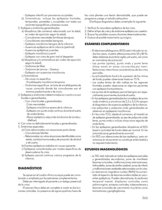 – Epilepsia infantil con paroxismos occipitales.           las crisis plantea una lesión demostrable, que puede ser
    b) Sintomáticas: incluye las epilepsias frontales,           progresiva y exige un estudio exhaustivo.
        temporales, parietales u occipitales con todas sus            El enfoque diagnóstico debe contemplar lo siguiente:
        variantes topográficas y diversas causas.
2. Epilepsia y síndromes generalizados.                          1. Verificar la naturaleza epiléptica de las crisis.
    a) Idiopáticos (de comienzo relacionado con la edad,         2. Definir el tipo de crisis y de síndrome epiléptico en cuestión.
        en orden de aparición según la edad).                    3. Buscar las posibles causas y factores desencadenantes.
      – Convulsiones neonatales familiares benignas.             4. Evaluar el posible tratamiento quirúrgico.
      – Convulsiones neonatales benignas.
      – Epilepsia mioclónica benigna de la infancia.             EXÁMENES COMPLEMENTARIOS
      – Ausencias epilépticas de la infancia (petitmal).
      – Ausencias epilépticas juveniles.                              – El electroencefalograma (EEG) está indicado en to-
      – Epilepsia mioclónica juvenil.                                   dos los casos, muestra alteraciones entre 50 y 80 %;
      – Epilepsia con crisis de gran mal al despertar.                  debe realizarse durante la vigilia y el sueño, así como
    b) Idiopáticas y/o sintomáticas (en orden de aparición              en maniobras de activación.
        según la edad).                                               – Las puntas (spikes), punta onda y punta lenta
      – Síndrome de West.                                               (sharp wave) en zonas circunscritas,son mani-
      – Síndrome de Lennox – Gastaut.                                   festaciones intercríticas características de las crisis
      – Epilepsia con ausencias mioclónicas.                            parciales.
    c) Sintomáticas.                                                  – La actividad lenta focal o la supresión de los ritmos
      – De causa no específica.                                         de fondo pueden observarse hasta en 75 %.
        . Encefalopatía mioclónica temprana.                          – Las ondas lentas de alto voltaje en las regiones
      – Síndromes específicos: se trata de encefalopatías de            frontales pueden observarse en algunos pacientes
         causa conocida donde las convulsiones son el                   con epilepsia frontoorbitaria.
         síntoma predominante o de inicio.                            – Las puntas de la epilepsia parcial benigna son espe-
3. Epilepsias y síndromes indeterminados en cuanto a si son             cialmente prominentes durante el sueño.
   focales o generalizados.                                           – En las epilepsias generalizadas los complejos de punto
      – Con crisis focales y generalizadas.                             onda simétrica y sincrónica de 2,5 a 3,5 Hz apoyan
        . Crisis neonatales.                                            el diagnóstico de ausencia epiléptica de la infancia.
        . Epilepsia mioclónica severa de la infancia.                 – Las polipuntas o polipunta onda generalizadas se
        . Epilepsia con punta onda continua durante el sueño            observan en epilepsias mioclónicas.
          de ondas lentas.                                            – En las crisis TCG, desde el comienzo, el trazado es
        . Afasia epiléptica adquirida (síndrome de Landau-              de epilepsia generalizada, ya sea de polipunta onda
          -Kleffuer).                                                   lenta, punta onda o incluso sharp wave seguido de
4. Con crisis no definidamente focales o generalizadas.                 onda lenta.
5. Síndromes especiales.                                              – En las epilepsias generalizadas idiopáticas el EEG
    a) Crisis relacionadas con situaciones particulares.                basal o actividad de fondo debe ser normal. En las
      – Convulsiones febriles.                                          sintomáticas es generalmente anormal.
      – Relacionadas con otras situaciones identificables como        – Un EEG con alteraciones de tipo epiléptico, pero sin
         estrés, cambios hormonales y de privación de alcohol           síntomas en el paciente no constituye enfermedad y
         o de sueño.                                                    no requiere tratamiento.
    b) Eventos epilépticos aislados sin causa aparente.
    c) Epilepsias caracterizadas por modos específicos de        ESTUDIOS IMAGENOLÓGICOS
        desencadenar la crisis.
    d) Epilepsia parcial continua crónica progresiva de la            – La TAC está indicada en todas las epilepsias parciales
        infancia.                                                        y generalizadas secundarias; pone de manifiesto
                                                                         lesiones tumorales, malformaciones arteriovenosas,
                                                                         hidrocefalia, zonas de atrofia cerebral, zonas de infarto
DIAGNÓSTICO                                                              y malformaciones cerebrales relacionadas con la crisis.
                                                                      – La resonancia magnética nuclear (RMN) ha aumen-
     Se apoya en el cuadro clínico aunque puede ser corro-               tado el espectro de lesiones evidenciables en paci-
borado o ampliado por los exámenes complementarios.                      entes epilépticos. Pueden demostrarse, la esclerosis
     Debe ser interrogado el paciente y un testigo presencial            temporal mesial, displasias corticales como
de la crisis.                                                            polimicrogiria, ectopias corticales, tuberosclerosis y
     El examen físico debe ser completo e insistir en las fun-           lesiones tumorales de crecimiento muy lento como
ciones corticales. La presencia de signos positivos fuera de             hamartomas y gangliogliomas.

                                                                                                                             265
 