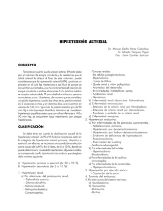HIPERTENSIÓN ARTERIAL
                                                                                      Dr. Manuel Delfín Pérez Caballero
                                                                                             Dr. Alfredo Vázquez Vigoa
                                                                                           Dra. Liliam Cordiés Jackson


CONCEPTO

     Teniendo en cuenta que la presión arterial (PA) está dada          - Tumores renales:
por el volumen de sangre circulante y la resistencia que el              . De células yuxtaglomerulares.
árbol arterial le ofrece al flujo de este volumen, puede                 . Hipernefroma.
considerarse que la hipertensión arterial (HTA) constituye un            . Tumor de Wilms.
proceso en el cual las resistencias a ese flujo de sangre se            - Quiste renal y riñón poliquístico.
encuentran aumentadas, o se ha incrementado el volumen de               - Anomalías del desarrollo.
sangre circulante, o ambas situaciones. En la práctica médica           - Enfermedades metabólicas (gota).
se aceptan valores de la PA para deslindar entre una persona            - Amiloidosis renal.
normotensa y una hipertensa, de manera que se considera                 - Hematoma.
un adulto hipertenso cuando las cifras de su presión arterial,        b) Enfermedad renal obstructiva: hidronefrosis.
en 2 ocasiones o más, y en distintos días, se encuentran en           c) Enfermedad renovascular.
valores de 140 mm Hg o más la presión sistólica y/o de 90               - Estenosis de la arteria renal por fibrodisplasia.
mm Hg o más la presión diastólica. Asimismo se consideran               - Estenosis de arteria renal por aterosclerosis.
hipertensos aquellos sujetos que con cifras inferiores a 140 y          - Trombosis o embolia de la arteria renal.
90 mm Hg, se encuentren bajo tratamiento con drogas                   d) Enfermedad renopriva.
hipotensoras.                                                     2. Hipertensión endocrina:
                                                                      a) Por enfermedades de las glándulas suprarrenales.
CLASIFICACIÓN                                                           - Aldosteronismo primario.
                                                                        - Hipertensión por desoxicorticosterona.
     Se debe tener en cuenta la clasificación causal de la              - Hipertensión por hydroxy-desoxicorticosterona.
hipertensión arterial. De 90 a 95 % de los hipertensos están en         - Síndrome de deficiencia de hydroxylación.
                                                                        - Feocromocitoma.
la categoría de hipertensión arterial primaria, idiopática o
                                                                        - Enfermedad de Cushing.
esencial; en ellos no se reconoce una condición o afección
                                                                        - Síndrome adrenogenital.
como causa de la HTA. En el resto, de 5 a 10 %, donde se
                                                                      b) Por enfermedades del tiroides.
puede determinar la causa de la hipertensión, algunas curables,
                                                                        - Hipertiroidismo.
se corresponde con la hipertensión secundaria, y se desglosa            - Hipotiroidismo.
de la manera siguiente:                                               c) Por enfermedades de la hipófisis.
                                                                        - Acromegalia.
A. Hipertensión primaria o esencial (de 90 a 95 %).                   d) Por enfermedades de la paratiroides
B. Hipertensión secundaria (de 5 a 10 %).                               - Hiperparatiroidismo.
                                                                  3. Hipertensión por afección aórtica.
1. Hipertensión renal.                                                  - Coartación de la aorta.
   a) Por afecciones del parénquima renal.                        4. Toxemia del embarazo.
     - Pielonefritis crónica.                                     5. Por afecciones del sistema nervioso.
     - Glomerulonefritis.                                             a) Neuroblastoma.
     - Nefritis intersticial.                                         b) Neuropatías.
     - Nefropatía diabética.                                            - Polineuritis.
     - Conectivopatías.                                                 - Porfiria.

                                                                                                                       27
 
