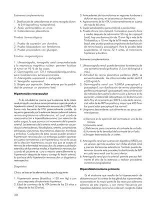 Exámenes complementarios                                            3. Antecedentes de traumatismos en regiones lumbares o
                                                                        dolor en esa zona, en ocasiones con hematuria.
1. Dosificación de catecolaminas en orina recogida duran-           4. Agravamiento de la HTA, fundamentalmente en sujetos
    te 24 h (epinefrina y norepinefrina).                               de más de 60 años.
2. Ácido vanilmandélico en orina.                                   5. Soplo sistodiastólico paraumbilical o paralumbar.
3. Catecolaminas plasmáticas.                                       6. Prueba clínica con captopril. Consiste en que a la hora
                                                                        y media después de administrar 50 mg de captopril
Pruebas farmacológicas                                                  (oral), hay una disminución de 15 mm Hg o más de la
                                                                        TA diastólica, o 10 mm Hg de la TA media respecto a la
1. Prueba de supresión con clonidina.                                   basal; esta prueba puede acompañarse de dosificación
2. Prueba bloqueadora con fentolamina.                                  de renina basal y poscaptopril. Para la prueba debe
3. Prueba provocadora con glucagón.                                     suspenderse, al menos 72 h antes, el tratamiento
                                                                        hipotensor y diurético.
Estudios imagenológicos
                                                                    Exámenes complementarios
1. Ultrasonografía, tomografía axial computadorizada
y la resonancia magnética nuclear: permiten localizar               1. Ultrasonografía renal: puede demostrar la existencia de
el tumor en 95 % de los casos.                                          una asimetría renal significativa (1,5 cm de longitud o
2. Gammagrafía con 131-I metayodobenzilguanidina,                       más.).
para localizaciones extrasuprarrenales.                             2. Actividad de renina plasmática periférica (ARP): se
3. Arteriografía suprarrenal o aortografía.                             encuentra elevada. Las cifras normales oscilan de 0,3
4. Venografía suprarrenal.                                              a 3,8 ng/mL/h.
5. Biopsia por aspiración. Debe evitarse por la posibili-           3. Gammagrafía renal con TcDMSA precaptopril y
dad de provocar un paroxismo fatal.                                     poscaptopril, con dosificación de renina plasmática
                                                                        periférica precaptopril y poscaptopril: esta combinación
Hipertensión renovascular                                               de métodos demuestra la disminución y demora en la
                                                                        excreción unilateral del radioisótopo con la disminución
     En la actualidad se conoce que la estenosis de la arteria          de la TA y el incremento en 300 % o más de la renina ,
renal principal o una de sus ramas primarias es capaz de producir       si el valor de la ARP fue positivo y mayor que 400 % en
hipertensión arterial. La hipertensión renovascular (HTRV) es la        los que el valor precaptopril fue normal.
forma más frecuente de HTA potencialmente curable. La               4. Urograma descendente: actualmente se usa poco; per-
isquemia generada por la estenosis descencadena el sistema              mite observar:
renina-angiotensina-aldosterona, el cual produce
vasoconstricción e hiperaldosteronismo con retención de                a) Demora en la aparición del contraste en uno de los
sodio y agua, lo que provoca un incremento de la presión                   riñones.
arterial. Las estenosis de la arteria renal pueden ser causa-          b) Asimetría renal.
dos por arteriosclerosis, fibrodisplasia, arteritis, compresiones      c) Deficiencia para concentrar el contraste de un lado.
extrínsecas, aneurismas, traumatismos, disección, trombosis            d) Aumento de la densidad del contraste de un lado.
y embolias. Cualquiera de estas causas pueden producir                 e) Imagen festoneada de un uréter.
hipertensión renovascular; sin embargo pueden aparecer
en sujetos normotensos o en hipertensos y no ser la causa           5. Arteriografía renal por sustracción digitálica (ARSD) por
de la afección hipertensiva; es por eso que se acepta el
                                                                        vía venosa: permite visualizar con nitidez el árbol renal
término de enfermedad renovascular a la presencia de lesión
                                                                        y precisar las lesiones estenóticas. También puede de-
estenótica de las arterias renales, e hipertensión renovascular
cuando el paciente se cura o mejora ostensiblemente su                  terminar durante este proceder, la dosificando de ARP
hipertensión después de tratar y corregir la lesión arterial,           en cada vena renal y en la cava inferior.
lo que hace de la hipertensión renovascular un diagnóstico          6. Arteriografía renal por vía arterial: permite precisar fiel-
restrospectivo.                                                         mente el sitio de la estenosis y realizar procederes
                                                                        correctivos (angioplastia)
Diagnóstico
                                                                    Hiperaldosteronismo primario
Clínico: se basa en los elementos de sospecha siguiente:
                                                                         Es el síndrome que resulta de la hipersecresión de
1. Hipertensión severa (diastólica >120 mm Hg) o con                aldosterona por la corteza de las glándulas suprarrenales,
    poca respuesta al tratamiento hipotensor.                       ocasionada en la mayor parte de las veces por adenoma
2. Edad de comienzo de la HTA (antes de los 25 años o               solitario de este órgano, y con menor frecuencia por
    después de los 50 años).                                        hiperplasia bilateral, carcinoma o afección congénita. Debe

30
 