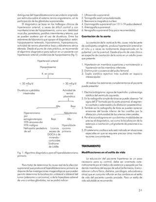 distinguirse del hiperaldosteronismo secundario originado        1. Ultrasonido suprarrenal.
por estímulos sobre el sistema renina angiotensina, sin la       2. Tomografía axial computadorizada.
participación de las glándulas suprarrenales.                    3. Resonancia magnética nuclear.
     El diagnóstico se basa en los hallazgos clínicos de         4. Gammagrafía suprarrenal con 131 I-19-yodocolesterol.
hipertensión arterial, a veces de difícil control y con          5. Arteriografía suprarrenal.
manifestaciones de hipopotasemia, como son: debilidad            6. Venografía suprarrenal (hoy poco recomendada).
muscular, parestesias, parálisis intermitentes y tetania, que
se pueden acelerar por el uso de diuréticos. Entre los           Coartación de la aorta
exámenes de laboratorio que apoyan el diagnóstico están:
hipopotasemia reiterada, hiponatremia, hiperpotasiuria,               La coartación de la aorta es la 4ta. causa más fecuente
actividad de renina plasmática baja y aldosterona sérica         de cardiopatía congénita, produce hipertensión arterial en
elevada. Desde el punto de vista práctico, se recomienda         el niño y a veces es tardíamente diagnosticada en la
el algoritmo diagnóstico para aplicar en un paciente con         pubertad y en la juventud. Desde el punto de vista clínico
hipertensión arterial y evidencias de hipopotasemia (fig.1):     se sospecha de coartación de la aorta en un adulto joven
                                                                 que presente:
                    Hipertensión arterial
                             +                                   1. Hipertesión en miembros superiores y normotensión o
                      Hipopotasemia                                  hipotensión en los miembros inferiores.
                             ¯                                   2. Disminución o ausencia del pulso femoral.
                         K en orina                              3. Soplo sistólico eyectivo más audible en espacio
                                                                     interescapular.
        ¯                                            ¯
 < 30 mEq/d                                   > 30 mEq/d             Al realizar los exámenes complementarios el paciente
        ¯                                            ¯           puede presentar:
Diuréticos o pérdidas                         Actividad de
     intestinales                                 renina         1. Electrocardiograma: signos de hipertrofia y sobrecarga
                                               plasmática            sistólica del ventrículo izquierdo.
                                                                 2. En la radiografía simple de tórax se puede observar “el
                                         ¯               ¯           signo del 3” formado por la aorta proximal, el segmen-
                                                                     to coartado o estenosado y la dilatación posestenótica.
                                       Alta           Baja
                                                                 3. También en la radiografía de tórax se pueden apreciar
                   ¯                                     ¯           erosiones del borde inferior de las costillas por la
      Hiperreninismo                    Aldosterona
                                                                     dilatación y tortuosidad de las arterias intercostales.
      por                       ¯            ¯
                                                                 4. Por el ecocardiograma en sus distintas modalidades se
      estrogenoterapia        Baja         Alta
                                                                     precisa el diagnóstico, así como la localización de la
      HTA renovascular
                                                                     estenosis o coartación y el gradiente de presiones a su
      HTA maligna                      Hiperaldoste-
                                                                     través.
      Nefropatía perdedora Licorice ronismo
      de sal                exceso de primario                   5. El cateterismo cardíaco solo está indicado en situaciones
                          DOCA o de                                  especiales en que se requiere precisar otras manifes-
                           mineralo-                                 taciones concomitantes.
                           corticoides
                           Síndrome
                           de Liddle                             TRATAMIENTO

Fig. 1. Algoritmo diagnóstico para el hiperaldosteronismo        Modificaciones en el estilo de vida
primario.
                                                                     La educación del paciente hipertenso es un paso
                                                                 necesario para su control; debe ser orientada siste-
    Para tratar de determinar la causa real de la afección       máticamente por el médico de asistencia y apoyada por los
suprarrenal que produce el hiperaldoteronismo primario se        demás miembros del equipo de salud (enfermeros, licenci-
dispone de las investigaciones imagenológicas que pueden         ados en cultura física, dietistas, psicólogos, educadores y
permitir determinar la localización unilateral o bilateral del   otros) que en conjunto influirán en los cambios en el estilo
tumor (adenoma o carcinoma), o de la hiperplasia adrenal         de vida del paciente cuando proceda. Para un estilo de
de una o ambas glándulas; así se podrá indicar:                  vida saludable se recomienda:


                                                                                                                         31
 