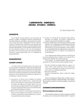 C ARDIOPATÍA ISQUÉMICA
                                     ANGINA ESTABLE CRÓNICA

                                                                                                   Dr. Nelson Roselló Silva

CONCEPTO

    Es el malestar torácico descrito como sensación de          3. Carácter: la mayoría de los pacientes niegan dolor y
opresión, molestia o ansiedad en el pecho, especialmente            describen una molestia, una presión o sensación de
asociado al esfuerzo, atribuible a una isquemia miocárdica          opresión o de peso de intensidad muy variable.
como consecuencia de un desequilibrio entre la irrigación       4. Duración: el dolor torácico provocado por el esfuerzo debe
cardíaca y las demandas miocárdicas; casi siempre, esta             ceder de 1a 3 min después de iniciado el reposo, pero en
afección se encuentra asociada a una enfermedad arterial            algunos casos persiste hasta los 10 ó 15 min; el dolor
de origen aterosclerótico, aunque también puede ser síntoma         provocado por una emoción presenta un alivio más len-
de una estenosis aórtica o de una miocardiopatía                    to. La anginal del síndrome cardiovascular con frecuencia
hipertrófica. No es sinónimo por lo tanto de aterosclerosis         es de mayor duración y su relación con el esfuerzo es
coronaria, porque puede existir una, sin necesidad de               menos frecuente.
presentarse la otra.
                                                                    Como regla general, el dolor anginoso es más frecuente
                                                                en horas tempranas de la mañana, en el tiempo frío y
DIAGNÓSTICO                                                     después de la ingestión de comidas copiosas.
                                                                    En la práctica es importante definir algunos factores
                                                                asociados con los síntomas de cuadros anginosos como:
CUADRO CLÍNICO
                                                                 – Tipo de actividad que desencadena la angina: ca-
     La historia clínica es fundamental, en la mayoría de
                                                                   minar; trotar; subir escaleras; recorrer distancias;
los casos permite un diagnóstico certero, las investigaciones
                                                                   inclinación; velocidad, con carga o sin esta; acto se-
solo suelen ser necesarias para confirmarlo y/o para evaluar       xual; conducir; actividades estresantes.
el pronóstico y seleccionar el tratamiento más adecuado.         – Frecuencia y duración.
Evaluar las características del dolor es fundamental y deben     – Síntomas acompañantes: disnea, sudoración, fatiga,
tenerse en cuenta 4 elementos: localización, relación con          etcétera.
los esfuerzos, carácter y duración.
                                                                      Entre los diagnósticos diferenciales se deben tener en
1. Localización: es típico que el malestar se localice          cuenta: espasmo esofágico, esofagitis de reflujo, úlcera péptica,
    retrosternal. Puede irradiarse hacia ambos lados del        litiasis vesicular, trastorno músculo-esquelético y neurosis de
    tórax y a los brazos (con mayor frecuencia al izquierdo),   ansiedad.
    la muñeca, el cuello y/o el maxilar inferior. Con muy
    poca frecuencia puede irradiarse hacia la espalda. No
    en pocas ocasiones el dolor se inicia en las demás áreas    EXÁMENES COMPLEMENTARIOS
    para después localizarse en el tórax.
2. Relación con el esfuerzo: es provocado por el ejercicio      Electrocardiograma de reposo
    físico, se alivia rápido con el reposo. La emoción es
    también un potente factor desencadenante, en ocasio-            Siempre deberá realizarse un electrocardiograma (EGG)
    nes puede haber angina de reposo.                           de reposo, que no siempre será útil para definir o negar la


                                                                                                                             37
 