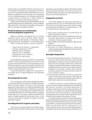 presencia de una cardiopatía isquémica, porque en un nú-          ergométrica y permite además, detectar la localización de la
mero elevado de pacientes con angina grave, el ECG es             isquemia durante el esfuerzo. Es muy útil en los casos en
normal, y en ocasiones las alteraciones eléctricas como un        que el ECG basal resta valor a la prueba ergométrica y en
bloqueo completo de la rama izquierda no se corresponde           los que hayan dudas diagnósticas.
con una cardiopatía isquémica; sin embargo, puede ser útil
cuando presenta la imagen de un infarto antiguo de                Angiografía coronaria
miocardio o un patrón anormal de repolarización.
     Puede mostrar además signos de hipertrofia del ventrículo         Es el medio diagnóstico más preciso para definir la
izquierdo, bloqueo de rama, preexcitación, arritmias o defectos   gravedad anatómica de una enfermedad de las arterias
de la conducción, información que puede ser útil y ayuda a        coronarias. Es una prueba invasiva pero implica un riesgo
definir la estrategia investigativa posterior.                    muy reducido de mortalidad y/o complicaciones (<1 %).
                                                                  Se reservará para los casos siguientes:
Prueba de esfuerzo con monitorización
electrocardiográfica (ergometría)                                 1. Angina severa, particularmente si no existe buena res-
                                                                      puesta al tratamiento médico.
    Debe ser realizada solo después de una correcta               2. Angina estable crónica con antecedentes de infarto de
evaluación clínica y de un ECG de reposo. Siempre                     miocardio agudo (IMA) y/o evidencia de isquemia
que sea posible se debe realizar sin tratamiento médico,              miocárdica con baja carga de trabajo.
fundamentalmente vasodilatador y/o beta-bloqueador.               3. Angina estable crónica programada para cirugía vascular
    Debe considerarse positiva cuando se presenta:                    periférica
                                                                  4. Arritmias ventriculares severas
     –   Angina típica de esfuerzo o hipotensión.                 5. Pacientes con dudas diagnósticas, donde por
     –   Cambios significativos del ST.                               condiciones especiales sea significativamente importante
     –   Pendiente ST-S patológica.                                   precisar el diagnóstico.
     –   Relación ST/FC patológica.
     –   Decapitación de R al esfuerzo.                           Estrategias diagnósticas
     –   Aparición de angina grave.
                                                                  1. En los pacientes de edad avanzada (>75 años), en los
     La sensibilidad de la prueba es de 70 % y la especificidad       que no son tributarios de tratamiento intervencionista
de 90 %. La frecuencia de falsos positivos aumenta en las             (angioplastia o cirugía) y en los que presentan síntomas
mujeres menores de 60 años y en los pacientes que en el               leves con buena respuesta al tratamiento, además de
ECG basal presentan signos de hipertrofia del ventrículo              la valoración general y de la realización de hemograma,
izquierdo, síndrome de preexcitación, bloqueo de rama y/o             perfil lipídico, glicemia y otras, para investigar o evaluar
trastorno de la repolarización ventricular.                           entidades que coincidan y puedan tener influencia
     Una prueba ergométrica negativa en un paciente con               pronóstica, puede ser suficiente una buena historia clí-
una angina típica no niega el diagnóstico de cardiopatía              nica y un ECG en reposo.
isquémica.                                                        2. En los pacientes menores de 75 años con angina fre-
                                                                      cuente, incapacitante y que aparece a baja carga de
Ecocardiografía de estrés                                             trabajo y con mala respuesta al tratamiento médico, se
                                                                      debe realizar además una prueba de esfuerzo.
     Es una investigación adicional para establecer la presen-
cia y/o localización de una isquemia miocárdica durante el             Si el ECG en reposo no presenta alteraciones de la
estrés. Se puede realizar con ejercicio físico (bicicleta         conducción ventricular, signos de preexcitación, de hipertrofia
ergométrica o estera sinfín) o con medicamentos (dobutamida       del ventrículo izquierdo o marcadas alteraciones, la
o dipiridamol). Es necesario para su interpretación un personal   investigación de elección será la prueba ergométrica. En
muy entrenado y un equipo adecuado. Es especialmente útil         los casos con las alteraciones del ECG basal señaladas
en aquellos pacientes, que por limitación física no puedan        anteriormente, con limitaciones físicas, o que después de
realizar ejercicios, en los que por alteraciones del ECG de       la prueba ergométrica existan dudas diagnósticas, estará
reposo la prueba ergométrica sea de poco valor, y en los          indicado la gammagrafía, el ecoestrés, o ambos.
casos con dolor torácico sugestivo de angina con prueba                En los pacientes que persistan las dudas diagnósticas
ergométrica negativa.                                             después de los estudios anteriores, en los que estos estudios
                                                                  arrojen signos de severidad de la lesión coronaria y en los
Centellografía de la irrigación miocárdica                        que presenten una mala respuesta al tratamiento médico,
                                                                  deben ser valorados para la realización de una
     Proporciona una previsión algo más sensible y especí-        coronariografía, siempre que el paciente esté dispuesto a
fica de la presencia de enfermedad isquémica que la prueba        someterse a tratamiento intervencionista y el estado funcio-

38
 