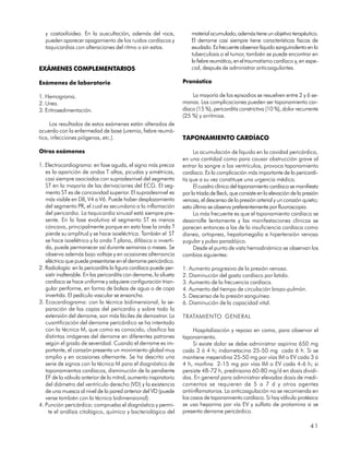y costoxifoideo. En la auscultación, además del roce,                 material acumulado; además tiene un objetivo terapéutico.
   pueden aparecer apagamiento de los ruidos cardíacos y                 El derrame casi siempre tiene características físicas de
   taquicardias con alteraciones del ritmo o sin estas.                  exudado. Es frecuente observar líquido sanguinolento en la
                                                                         tuberculosis o el tumor, también se puede encontrar en
                                                                         la fiebre reumática, en el traumatismo cardíaco y, en espe-
EXÁMENES COMPLEMENTARIOS                                                 cial, después de administrar anticoagulantes.

Exámenes de laboratorio                                              Pronóstico

1. Hemograma.                                                            La mayoría de los episodios se resuelven entre 2 y 6 se-
2. Urea.                                                             manas. Las complicaciones pueden ser taponamiento car-
3. Eritrosedimentación.                                              díaco (15 %), pericarditis constrictiva (10 %), dolor recurrente
                                                                     (25 %) y arritmias.
     Los resultados de estos exámenes están alterados de
acuerdo con la enfermedad de base (uremia, fiebre reumá-
tica, infecciones piógenas, etc.).                                   TAPONAMIENTO CARDÍACO

Otros exámenes                                                            La acumulación de líquido en la cavidad pericárdica,
                                                                     en una cantidad como para causar obstrucción grave al
1. Electrocardiograma: en fase aguda, el signo más precoz            entrar la sangre a los ventrículos, provoca taponamiento
   es la aparición de ondas T altas, picudas y simétricas,           cardíaco. Es la complicación más importante de la pericardi-
   casi siempre asociadas con supradesnivel del segmento             tis que a su vez constituye una urgencia médica.
   ST en la mayoría de las derivaciones del ECG. El seg-                  El cuadro clínico del taponamiento cardíaco se manifiesta
   mento ST es de concavidad superior. El supradesnivel es           por la tríada de Beck, que consiste en la elevación de la presión
   más visible en DII, V4 a V6. Puede haber desplazamiento           venosa, el descenso de la presión arterial y un corazón quieto;
   del segmento PR, el cual es secundario a la inflamación           esto último se observa preferentemente por fluoroscopia.
   del pericardio. La taquicardia sinusal está siempre pre-               Lo más frecuente es que el taponamiento cardíaco se
   sente. En la fase evolutiva el segmento ST es menos               desarrolle lentamente y las manifestaciones clínicas se
   cóncavo, principalmente porque en esta fase la onda T             parecen entonces a las de la insuficiencia cardíaca como
   pierde su amplitud y se hace isoeléctrica. También el ST          disnea, ortopnea, hepatomegalia e hipertensión venosa
   se hace isoelétrico y la onda T plana, difásica o inverti-        yugular y pulso paradójico.
   da, puede permanecer así durante semanas o meses. Se                   Desde el punto de vista hemodinámico se observan los
   observa además bajo voltaje y en ocasiones alternancia            cambios siguientes:
   eléctrica que puede presentarse en el derrame pericárdico.
2. Radiología: en la pericarditis la figura cardíaca puede per-      1. Aumento progresivo de la presión venosa.
   sistir inalterable. En las pericarditis con derrame, la silueta   2. Disminución del gasto cardíaco por latido.
   cardíaca se hace uniforme y adquiere configuración trian-         3. Aumento de la frecuencia cardíaca.
   gular periforme, en forma de bolsas de agua o de copa             4. Aumento del tiempo de circulación brazo-pulmón.
   invertida. El pedículo vascular se ensancha.                      5. Descenso de la presión sanguínea.
3. Ecocardiograma: con la técnica bidimensional, la se-              6. Disminución de la capacidad vital.
   paración de las capas del pericardio y sobre todo la
   extensión del derrame, son más fáciles de demostrar. La           TRATAMIENTO GENERAL
   cuantificación del derrame pericárdico se ha intentado
   con la técnica M, que como es conocido, clasifica las                  Hospitalización y reposo en cama, para observar el
   distintas imágenes del derrame en diferentes patrones             taponamiento.
   según el grado de severidad. Cuando el derrame es im-                  Si existe dolor se debe administrar aspirina 650 mg
   portante, el corazón presenta un movimiento global muy            cada 3 ó 4 h; indometacina 25-50 mg cada 6 h. Si se
   amplio y en ocasiones alternante. Se ha descrito una              mantiene meperidina 25-50 mg por vías IM o EV cada 3 ó
   serie de signos con la técnica M para el diagnóstico de           4 h, morfina 2-15 mg por vías IM o EV cada 4-6 h; si
   taponamientos cardíacos, disminución de la pendiente              persiste 48-72 h, prednisona 60-80 mg/d en dosis dividi-
   EF de la válvula anterior de la mitral, aumento inspiratorio      das. En general para administrar elevadas dosis de medi-
   del diámetro del ventrículo derecho (VD) y la existencia          camentos se requieren de 5 a 7 d y otros agentes
   de una muesca al nivel de la pared anterior del VD (puede         antiinflamatorios. La anticoagulación no se recomienda en
   verse también con la técnica bidimensional).                      los casos de taponamiento cardíaco. Si hay válvula protésica
4. Punción pericárdica: comprueba el diagnóstico y permi-            se usa heparina por vía EV y sulfato de protamina si se
    te el análisis citológico, químico y bacteriológico del          presenta derrame pericárdico.

                                                                                                                                  41
 