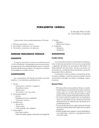 PERICARDITIS CRÓNICA
                                                                                           Dr. Reinaldo Milán Castillo
                                                                                        Dr. Carlos Ramos Emperador


    La pericarditis crónica puede expresarse en 3 formas:      5. Quiloso.
                                                                   – Idiopático.
1. Derrame pericárdico crónico                                     – Obstrucción linfática.
2. Pericarditis constrictiva con derrame.                      6. Colesterol.
3. Pericarditis constrictiva sin derrame.                          – Idiopático.
                                                                   – Mixedema.

DERRAME PERICÁRDICO CRÓNICO                                    DIAGNÓSTICO

CONCEPTO                                                       Cuadro clínico

     El espacio pericárdico contiene normalmente entre              Las características clínicas y hemodinámicas del paci-
15-50 mL de líquido. Se entiende por derrame pericárdico       ente con derrame pericárdico crónico varían en gravedad
la presencia de una cantidad de líquido mayor. Cuando la       y dependen del tiempo de acumulación del líquido y la
duración del derrame es superior a 3 meses con caracterís-     distensibilidad del pericardio. Muchos pacientes son
ticas estables se considera crónico.                           asintomáticos, o presentan disnea de esfuerzo, sensación
                                                               de pesadez o llenura del tórax.
CLASIFICACIÓN                                                       Los derrames masivos pueden acompañarse de tos,
                                                               ronquera o disfagia, cuando se produce compresión de los
     Las características del líquido pericárdico permiten      nervios frénico, laríngeo recurrente o el esófago, respec-
clasificar a los derrames pericárdicos en:                     tivamente.

1. Seroso.                                                     Examen físico
    – Insuficiencia cardíaca congestiva.
    – Hipoalbuminemia.                                              – El choque de la punta puede ser difuso o ausente.
    – Radiaciones.                                                     Puede palparse cuando el paciente está en posición
    – Pericarditis viral recurrente.                                   supina, pero no cuando está sentado: en otras
2. Serosanguinolento.                                                  puede palparse con el paciente acostado y desa-
    – Uremia.                                                          parece cuando adopta el decúbito lateral izquierdo.
    – Neoplasia primaria o metástasis.                              – Los ruidos cardíacos pueden estar amortiguados y
    – Contusión torácica.                                              varían su intensidad con los cambios de posición
3. Serofibrinoso.                                                      del paciente por la redistribución de líquido en la
    – Bacteriana.                                                      cavidad pericárdica.
                                                                    – En los grandes derrames suele producirse el signo
    – Tuberculosa.
                                                                       de Ewart (matidez debajo del ángulo de la escápula
    – Enfermedades del colágeno.
                                                                       izquierda ).
4. Hemorrágico.
                                                                    – También pueden estar presente: ruido protodiastólico,
    – Poscirugía cardíaca.
                                                                       roce pericárdico y pleural, e ingurgitación de las
    – Infarto miocárdico agudo y tratamiento anticoagulante.           venas del cuello.


                                                                                                                       43
 