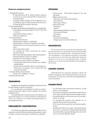 Exámenes complementarios                                         ETIOLOGÍA

1. Radiografía de tórax.                                              – Desconocida - “Pericarditis idiopática” (la más
      – El agrandamiento de la silueta cardíaca aparece                  frecuente).
         cuando se acumulan más de 250 mL de líquido en               – Relativamente común.
         saco pericárdico.                                              . Infecciosa-viral-tuberculosa-piógena.
      – La silueta cardíaca adopta una forma globular como              . Posirradiación.
         en botella o copa invertida que borra el contorno a            . Poscirugía cardíaca.
         lo largo del borde cardíaco izquierdo.                       – Menos frecuente.
2. Electrocardiografía.                                                 . Neoplasia.
     Las alteraciones electrocardiográficas son inespecíficas:          . Uremia.
      – Microvoltaje (suma de las ondas R+S en D1+D2+D3                 . Enfermedades del tejido conectivo.
         < 15 mm).                                                      . Síndrome de Dressler.
      – Aplanamiento difuso ondas T.                                    . Traumática.
      – Alternancia eléctrica.                                        – Infrecuente.
3. Ecocardiograma.                                                      . Enanismo de Mulibrey.
      – Espacio libre de ecos.                                          . Drogas (procainamida-hidralazina).
      – Pared posterior (ligero a moderado).
      – Pared posterior y anterior (moderado a grande).
      – Detrás de la aurícula izquierda (severo a muy se-        DIAGNÓSTICO
         vero).
      – Movimiento del corazón.                                      En la mayoría de los pacientes está afectado todo
      – Las paredes de ambos ventrículos se mueven               el pericardio pero en ocasiones hay zonas localizadas
         sincrónicamente.                                        de constricción y puede simular una estenosis pulmo-
      – Movimiento pseudoparadójico de la pared posterior.       nar infundibular, o una estenosis mitral por una banda
      – Pseudoprolapsos mitral y tricuspídeo.                    de constricción en el tracto de salida del ventrículo
      – Movimiento mitral sistólico anterior.                    derecho o en el surco auriculoventricular; también
      – En el taponamiento cardíaco se observa:                  puede ocurrir constricción localizada en la emergencia
        . Comprensión del ventrículo derecho con colapso         de la aorta.
          protodiastólico
        . Colapso de la pared libre de la aurícula derecha
        . Movimiento paradójico de la pared libre del
                                                                 CUADRO CLÍNICO
          ventrículo izquierdo
4. Estudio del líquido pericárdico.
                                                                       Generalmente los pacientes presentan disnea de
      – Citoquímico, citológico y cultivos.
                                                                 esfuerzo y ortopnea, pero la disnea paroxística nocturna no
5. Biopsia de pericardio.
                                                                 es frecuente. El cansancio mantenido y la fatigabilidad fá-
                                                                 cil son frecuentes.
TRATAMIENTO

     Establecido el diagnóstico etiológico el tratamiento de     EXAMEN FÍSICO
la enfermedad causal es el indicado.
     Si no se descubre una etiología concreta no se admi-             – Los pacientes están gravemente enfermos, la piel
nistrará tratamiento alguno pero se seguirá al paciente                 tiene un color grisáceo.
periódicamente.                                                       – Hay retracción sistólica anormal de la pared torácica
     En los grandes derrames pericárdicos se realizará una              en la región donde habitualmente se palpa el ápex.
pericardiocentesis y en caso de reaparición del derrame               – El pulso paradójico es frecuente, pero rara vez exce-
masivo se indicará una ventana pleuropericárdica o                      de de 15 mm Hg.
pericardiectomía total.                                               – La ingurgitación yugular está presente con un
                                                                        descensoY profundo y X prominente.
                                                                      – En la mayoría de los pacientes hay hepatomegalia y
PERICARDITIS CONSTRICTIVA                                               ascitis.
                                                                      – El golpe pericárdico es un signo característico pero
    Constituye la variedad principal de pericarditis crónica            poco común, se escucha a lo largo del borde esternal
y aparece cuando la fibrosis del pericardio parietal, visceral          izquierdo inferior, después del segundo ruido cardí-
o ambos, comprime el corazón e interfiere en su llenado.                aco, en la fase de llenado rápido.

44
 