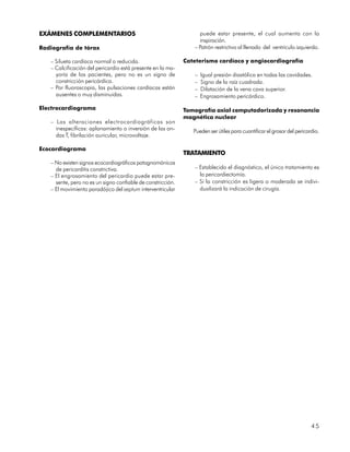 EXÁMENES COMPLEMENTARIOS                                          puede estar presente, el cual aumenta con la
                                                                  inspiración.
Radiografía de tórax                                            – Patrón restrictivo al llenado del ventrículo izquierdo.

   – Silueta cardíaca normal o reducida.                     Cateterismo cardíaco y angiocardiografía
   – Calcificación del pericardio está presente en la ma-
     yoría de los pacientes, pero no es un signo de             –   Igual presión diastólica en todas las cavidades.
     constricción pericárdica.                                  –   Signo de la raíz cuadrada.
   – Por fluoroscopia, las pulsaciones cardíacas están          –   Dilatación de la vena cava superior.
     ausentes o muy disminuidas.                                –   Engrosamiento pericárdico.

Electrocardiograma                                           Tomografía axial computadorizada y resonancia
                                                             magnética nuclear
   – Las alteraciones electrocardiográficas son
     inespecíficas: aplanamiento o inversión de las on-         Pueden ser útiles para cuantificar el grosor del pericardio.
     das T, fibrilación auricular, microvoltaje.

Ecocardiograma
                                                             TRATAMIENTO
   – No existen signos ecocardiográficos patognomónicos
     de pericarditis constrictiva.                              – Establecido el diagnóstico, el único tratamiento es
   – El engrosamiento del pericardio puede estar pre-             la pericardiectomía.
     sente, pero no es un signo confiable de constricción.      – Si la constricción es ligera o moderada se indivi-
   – El movimiento paradójico del septum interventricular         dualizará la indicación de cirugía.




                                                                                                                        45
 