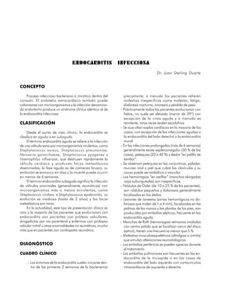 ENDOCARDITIS                INFECCIOSA
                                                                                        Dr. Juan Sterling Duarte


CONCEPTO

     Proceso infeccioso bacteriano o micótico dentro del         precipitante, a menudo los pacientes refieren
corazón. El endotelio extracardíaco también puede                molestias inespecíficas como malestar, fatiga,
colonizarze con microorganismos y la infección denomina-         diaforesis nocturna, anorexia y pérdida de peso.
da endarteritis produce un síndrome clínico idéntico al de     – Prácticamente todos los pacientes evolucionan con
la endocarditis infecciosa.                                      fiebre, no suele ser elevada (menor de 39º) con
                                                                 excepción de la crisis aguda y a menudo es
CLASIFICACIÓN                                                    remitente, raras veces existen escalofríos.
                                                               – Se auscultan soplos cardíacos en la mayoría de los
     Desde el punto de vista clínico, la endocarditis se         casos, con excepción de las infecciones agudas o
clasifica en aguda o en subaguda.                                la endocarditis del lado derecho o la endocarditis
     El término endocarditis aguda se refiere a la infección     mural.
de una válvula sana por microorganismos virulentos, como       – En las infecciones prolongadas (más de 6 semanas)
Staphylococcus aureus, Streptococcus pneumoniae,                 generalmente existe esplenomegalia (30 % de los
Neisseria gonorrhoeae, Streptococcus pyogenes y                  casos), petequias (20 a 40 %) y dedos “en palillo de
Haemophilus influenzae, que destruyen rápidamente la             tambor”.
válvula cardíaca y producen focos metastásicos                 – Se observan petequias en las conjuntivas, paladar,
diseminados; la fase aguda es de comienzo brusco, su             mucosa oral y piel que cubre las clavículas y su
evolución se enmarca en días y la muerte puede ocurrir           causa puede ser embólica o vascular.
en menos de 6 semanas.                                         – Las hemorragias “en astillas” (manchas alargadas
     El término endocarditis subaguda significa la infección     rojas subungueales) son inespecíficas.
de válvulas anormales (generalmente reumáticas) con            – Nódulos de Osler (de 10 a 25 % de los pacientes),
microorganismos más o menos avirulentos, como                    son nódulos pequeños y dolorosos generalmente
Streptococcus viridans o Staphylococcus epidermidis, su          localizados en los dedos.
evolución es insidiosa (hasta de 2 años) y los focos           – Lesiones de Janeway (zonas hemorrágicas no do-
metastásicos son raros.                                          lorosas que miden de 1 a 4 mm), localizadas en las
     En la actualidad, este tipo de presentación clínica es      palmas de las manos y las plantas de los pies, son
raro y la mayoría de los pacientes que evolucionan con           producidas por embolias sépticas, frecuente en las
endocarditis son pacientes con prótesis valvulares,              endocarditis aguda.
drogadictos por vía parenteral y enfermos con prolapso         – Manchas de Roth (hemorragias retinianas ovaladas
valvular mitral u otras anormalidades no reumáticas, mucho       con centro pálido que se localizan cerca del disco
más que en pacientes con cardiopatía reumática.                  óptico), tienen una frecuencia menor que 5 %.
                                                               – Molestias musculoesqueléticas (altralgias o artritis)
                                                                 que simulan alteraciones reumatológicas.
DIAGNÓSTICO                                                    – Las embolias periféricas se pueden apreciar durante
                                                                 el tratamiento.
CUADRO CLÍNICO                                                 – Las embolias pulmonares son frecuentes en las en-
                                                                 docarditis de la tricúspide o en los casos de
     – Los síntomas de la endocarditis suelen iniciarse den-     endocarditis del lado izquierdo con cortocircuitos
       tro de las primeras 2 semanas de la bacteriemia           intracardíacos de izquierda a derecha.

46
 