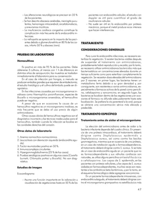 – Las alteraciones neurológicas se precisan en 33 %              pacientes con endocarditis valvular; el estudio con
       de los pacientes.                                              doppler es útil para cuantificar el grado de
     – Se han descrito abscesos cerebrales, meningitis puru-          insuficiencia valvular.
       lentas, hemorragia intracerebral, encefalomalacia,           – No suele ser útil en la endocarditis por prótesis
       y aneurismas micóticos.                                        mecánica, porque el metal produce ecos intensos
     – La insuficiencia cardíaca congestiva constituye la             que hacen interferencias.
       complicación más frecuente de la endocarditis in-
       fecciosa.
     – La nefropatía se aprecia en la mayoría de los paci-
       entes debido a glomerulonefritis en 80 % de los ca-     TRATAMIENTO
       sos, infarto 50 % y absceso (raro).
                                                               CONSIDERACIONES GENERALES
PRUEBAS DE LABORATORIO                                               Para curar la endocarditis infecciosa, es necesario es-
                                                               terilizar la vegetación. Si existen bacterias viables después
Hemocultivos                                                   de suspender el tratamiento con antimicrobianos,
                                                               probablemente habrá reproducción y recaída; por lo tanto,
     Es positivo en más de 95 % de los pacientes. Debe         es necesario utilizar antimicrobianos bactericidas más que
obtenerse 3 cultivos, al menos con 1 h de diferencia en        bacteriostáticos en concentraciones elevadas durante un
distintos sitios de venopunción; las muestras se trasladan     tiempo suficiente como para esterilizar completamente la
inmediatamente al laboratorio para su conservación.            vegetación. Se necesitan dosis elevadas del antimicrobiano
     En el caso de infección por hongos, a menudo se           por 2 razones: en primer lugar, las bacterias tienen un
producen embolias grandes que requieren de embolectomía;       metabolismo lento debido a su gran densidad y, por
el estudio histológico y el cultivo del émbolo puede ser di-   consiguiente, son resistentes a varios antimicrobianos, es-
agnóstico.                                                     pecialmente a fármacos activos de la pared como penicili-
     En las infecciones causadas por microorganismos in-       na, cefalosporina y vancomicina; en segundo lugar, las
sidiosos como Haemophilus parainfluenzae, especies de          bacterias se localizan dentro de las vegetaciones y en oca-
Brucella o microorganismos anaerobios, el hemocultivo          siones el fármaco no difunde adecuadamente hasta esta
puede ser negativo.                                            localización. Se prefiere la vía parenteral a la oral, porque
     A pesar de que en ocasiones la causa de un                se obtiene una concentración sérica más elevada y
hemocultivo negativo es un microorganismo insidioso, es        predecible.
más frecuente que se deba al uso previo de algún
antimicrobiano.
                                                               TRATAMIENTO ESPECÍFICO
     Otras causas obvias de hemocultivos negativos son el
diagnóstico incorrecto y las técnicas inadecuadas para el
                                                               Tratamiento antes de aislar al microorganismo
hemocultivo, también cuando la infección se localiza en
las cavidades derechas del corazón.
                                                                     La elección del antimicrobiano antes de aislar a la
                                                               bacteria infectante depende del cuadro clínico. En presen-
Otros datos de laboratorio
                                                               cia de una prótesis intracardíaca, el tratamiento deberá
                                                               dirigirse contra Staphylococcus epidermidis y
1. Anemia normocítica-normocrómica.
                                                               Staphylococcus aureus, así como contra los bacilos
2. Leucocitosis con desviación izquierda (endocarditis agu-
                                                               gramnegativos, mientras que en ausencia de una prótesis,
   da).
                                                               en un caso de instalación aguda o farmacodependencia,
3. Factor reumatoideo positivo en 50 %.
                                                               el tratamiento deberá dirigirse contra S. aureus. Si se trata
4. Inmunocomplejos circulantes.
                                                               de un caso de endocarditis aguda en un paciente que no
5. Hipergammaglobulinemia (25 % de los casos).
6. Pruebas serológicas positivas en algunos casos (Coxiella    es farmacodependiente y sus válvulas cardíacas son
   burnetti, Chlamydia psittaci y Brucella). No son diag-      naturales, se utiliza alguna penicilina antiestafilocócica
   nóstico.                                                    o cefalosporina. Las cepas de S . epidermidis, en los
                                                               pacientes con prótesis valvulares, y las cepas de S. aureus
Estudios de imagen                                             aisladas en farmacodependientes, muchas veces son resis-
                                                               tentes a los antibióticos beta-lactámicos, y por lo tanto, en
Ecocardiograma                                                 el esquema farmacológico debe agregarse vancomicina.
                                                                     En un paciente farmacodependiente intravenoso, con
     – Asume una función importante en la valoración y         endocarditis subaguda, el tratamiento deberá dirigirse con-
       visualización de vegetaciones hasta en 50 % de los      tra el microorganismo grampositivo no estafilocócico más

                                                                                                                        47
 