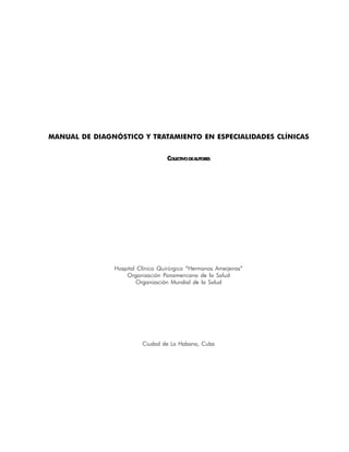 MANUAL DE DIAGNÓSTICO Y TRATAMIENTO EN ESPECIALIDADES CLÍNICAS


                                   COLECTIVO DE AUTORES




               Hospital Clínico Quirúrgico “Hermanos Ameijeiras”
                   Organización Panamericana de la Salud
                        Organización Mundial de la Salud




                         Ciudad de La Habana, Cuba




                                                                   5
 