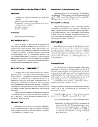 INDICACIONES PARA CIRUGÍA CARDÍACA                               Endocarditis de válvulas naturales

Absolutas                                                            La tasa de curación de la endocarditis de las válvulas
                                                                 naturales es de 90 % o más para endocarditis estreptocócicas,
     – Insuficiencia cardíaca refractaria por disfunción         de 75 a 90 % para endocarditis enterocócicas, y de 60 a
       valvular.                                                 75 % para las endocarditis por S. aureus.
     – Absceso miocárdico o perivalvular.
     – Fracaso del tratamiento, como bacteriemia persis-         Endocarditis protésica
       tente o infección micótica.
     – Recaídas repetidas.                                            La endocarditis protésica tardía (> 60 d después de la
     – Prótesis inestables.                                      cirugía) tiene un pronóstico mejor, la precoz (< 60 d después
                                                                 de la cirugía) la mortalidad es mayor. Tanto la disfunción y
Relativas                                                        la deshicencia valvular como los abscesos intracardíacos,
                                                                 que son mucho más frecuentes en la infección precoz, y los
     – Episodios embólicos múltiples.                            microorganismos resistentes a los antimicrobianos,
                                                                 contribuyen a la mayor mortalidad.
ANTICOAGULANTES
                                                                 PREVENCIÓN
      Carecen de utilidad en el tratamiento de la endocarditis
infecciosa. No previenen las embolias de porciones de la              La profilaxis antimicrobiana de la endocarditis infecci-
vegetación ni proporcionan mayor efectividad a los               osa, se aplica únicamente en acontecimientos o
antimicrobianos adecuados para prevenir el crecimiento de        procedimientos que proporcionan una vía de entrada po-
la vegetacion; además, aumentan el riesgo potencial de           tencial a las bacterias y solo en los pacientes con una lesión
una hemorragia a partir de un aneurisma micótico o de            cardíaca predisponente conocida; estos deben recibir
una embolia o infarto cerebral. Sin embargo, pueden utilizarze   información del efecto y la utilidad potencial de la
                                                                 quimioprofilaxia.
si existe alguna indicación, como la presencia de una prótesis
valvular o de embolias primarias provenientes de alguna
fuente distinta de una vegetación cardíaca.
                                                                 Qimioprofilaxia

                                                                      Los antimicrobianos son eficaces al prevenir la endocarditis
RESPUESTA AL TRATAMIENTO                                         infecciosa, al disminuir la frecuencia y la magnitud de la
                                                                 bacteriemia que acompaña a los procedimientos traumáticos,
     La mayoría de los pacientes comienzan a mejorar             disminuyendo la adherencia de los microorganismos al
después de 3 a 7 d de iniciado el tratamiento efectivo con       endotelio y los trombos no infectados y eliminando las bacterias
antimicrobiano. La persistencia o recurrencia de la fiebre       de la sangre, o lo que es más probable, de las válvulas cardí-
se debe a la presencia de un absceso miocárdico o                acas antes de que se forme una verdadera vegetación.
metastásico, embolias recurrentes, superinfección de la               El tratamiento suele iniciarse 1 h antes de la técnica y
vegetación o (con mayor frecuencia con fiebre recurrente)        se continúa durante no menos de 24 h.
reacciones febriles al antimicrobiano utilizado. Es necesario
obtener hemocultivos periódicos durante el tratamiento, los      Esquema profiláctico habitual para procedimientos dentales,
que suelen tornarse negativos después de varios días de          orales o de la porción superior de vías respiratorias en
tratamiento.                                                     pacientes con riesgo
     Cuando aparece un eritema, el tratamiento se continúa,
con antihistamínicos o incluso corticosteroides para supri-          Amoxicilina 3 g por vía oral 1 h antes del procedimiento,
mir la reacción. Cuando el eritema es pronunciado, el            posteriormente 1,5 g, 6 h después de la dosis inicial.
tratamiento debe cambiarse.
                                                                     – Para pacientes alérgicos a la amoxicilina/penicilina:
PRONÓSTICO                                                            . Etilsuccinato de eritromicina, 800 mg, o estearato de
                                                                         eritromocina, 1 g, VO, 2 h antes del procedimiento;
     El pronóstico varía según el microorganismo infectante,             posteriormente, la mitad de la dosis 6 h después de
el tipo de válvula cardíaca afectada (natural o prótesis,                la administración inicial; o clindamicina, 300 mg
aorta, mitral o tricúspide), la edad del paciente y la presen-           VO antes del procedimiento y 150 mg, 6 h después
cia o ausencia de complicaciones.                                        de la dosis inicial.



                                                                                                                              51
 