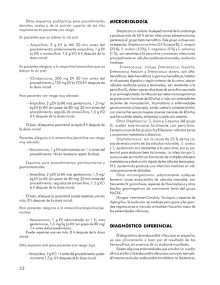Otros esquemas profilácticos para procedimientos             MICROBIOLOGÍA
dentales, orales o de la porción superior de las vías
respiratorias en pacientes con riesgo                                 Streptococcus viridans: huésped normal de la orofaringe
                                                                 y produce más de 50 % de las infecciones estreptocócicas,
En pacientes que no toleran la vía oral:
                                                                 pertenece al grupo beta-hemolítico. Este grupo incluye vari-
     – Ampicilina, 2 g EV (o IM) 30 min antes del                as especies: Streptococcus mitior (25 % casos EI), S. sanguis
       procedimiento; posteriormente ampicilina, 1 g EV          (20 %), S. mutans (10 %), S. anginosus (5 %) y S. salivarius
       (o IM) o amoxicilina, 1,5 g VO 6 h después de la          (1 %), son sensibles a la penicilina y provocan infecciones
       dosis inicial.                                            principalmente en válvulas cardíacas anormales, evolución
                                                                 insidiosa.
En pacientes alérgicos a la ampicilina/amoxicilina que no                Enterococcus: incluye Enterococcus faecalis,
toleran la vía oral:                                             Enterococcus faecium y Enterococcus durans, son alfa-
                                                                 hemolíticos, beta-hemolíticos o gamma-hemolíticos, habitan
     – Clindamicina, 300 mg EV 30 min antes del
                                                                 en el aparato digestivo y región anterior de la uretra, atacan
       procedimiento y 150 mg EV (o VO) 6 h después de
                                                                 válvulas cardíacas sanas o lesionadas, son resistentes a la
       la dosis inicial.
                                                                 penicilina G, deben usarse altas dosis de penicilina asociada
Para pacientes con riesgo muy elevado:                           a un aminoglucósido; la infección por estos microorganismos
                                                                 se produce en hombres de 60 años o más con antecedentes
     – Ampicilina, 2 g EV (o IM) más gentamicina, 1,5 mg/        recientes de manipulación, traumatismo o enfermedades
       kg EV (o IM) (sin pasar de 80 mg) 30 min antes del        genitourinarias (citoscopia, sonda uretral o prostatectomía),
       procedimiento, seguido de amoxicilina, 1,5 g VO           con menos frecuencia mujeres jóvenes menores de 40 años
       6 h después de la dosis inicial.                          que han sufrido aborto, embarazo o parto por cesárea.
                                                                      Otros Streptococcus: S. bovis y S.equinus del grupo
    O bien, el esquema parenteral se repite 8 h después de       D, suelen exterminarse fácilmente con penicilina.
la dosis inicial.                                                Estreptococos de los grupos A y B lesionan válvulas sanas
                                                                 y ocasionan metástasis a distancia.
Pacientes alérgicos a la amoxicilina/penicilina con riesgo            Staphylococcus: son la causa de 25 % de los ca-
muy elevado:                                                     sos de endocarditis de las válvulas naturales. S. aureus
     – Vancomicina, 1 g EV administrado en 1 h antes del         y S. epidermidis son resistentes a la penicilina, por su po-
       procedimiento. No es necesario repetir la dosis.          tencial para elaborar beta lactamasa. La infección por S.
                                                                 aureus suele ser mortal con formación de múltiples abscesos
    Esquema para procedimientos genitourinarios y                metastásicos y destrucción rápida de las válvulas lesionadas.
gastrointestinales                                               El S. epidermidis produce una infección insidiosa en vál-
                                                                 vulas previamente dañadas.
     – Ampicilina, 2 g EV (o IM) más gentamicina, 1,5 mg/             Otros microorganismos: prácticamente cualquier
       kg EV (o IM) (sin pasar de 80 mg) 30 min antes del        bacteria causa endocarditis de válvulas naturales, son
       procedimiento, seguidos de amoxicilina, 1,5 g VO          frecuentes N. gonorrheae, especies de Haemophylus y otros
       6 h después de la dosis inicial.                          bacilos gramnegativos de crecimiento lento del grupo
                                                                 HACEK.
   O bien, el esquema parenteral puede repetirse una vez              Hongos: intervienen Candida, Torulopsis y especies de
más, 8 h después de la dosis inicial.                            Aspergillus; la evolución es insidiosa pero grave y las gran-
Para pacientes alérgicos a la amoxicilina/ampicilina/pe-         des vegetaciones a menudo embolizan hacia los vasos de
nicilina:                                                        las extremidades inferiores.

      – Vancomicina, 1 g EV administrado en 1 h, más
         gentamicina, 1,5 mg/kg (o IM) (sin pasar de 80 mg)
         1 h antes del procedimiento.
                                                                 DIAGNÓSTICO DIFERENCIAL
     Puede repetirse una vez más, 8 h después de la dosis
inicial.                                                               El diagnóstico de endocarditis infecciosa se sospecha,
                                                                 ya sea clínicamente o bien por el resultado de los
Otro esquema oral para pacientes con riesgo bajo                 hemocultivos, en ausencia de un síndrome manifiesto.
                                                                       Existen algunas enfermedades que simulan un cuadro
     – Amoxicilina, 3 g VO 1 h antes del procedimiento; poste-   clínico similar a la endocarditis infecciosa como por ejemplo:
       riormente 1,5 g, 6 h después de la dosis inicial.         el mixoma auricular, endocarditis trombótica no bacteriana,


52
 
