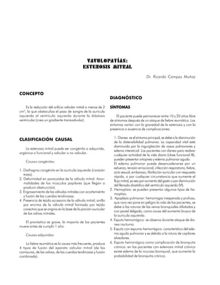 VAVULOPATÍAS:
                                              ESTENOSIS MITRAL
                                                                                           Dr. Ricardo Campos Muñoz



CONCEPTO
                                                                 DIAGNÓSTICO

    Es la reducción del orificio valvular mitral a menos de 2    SÍNTOMAS
cm2, lo que obstaculiza el paso de sangre de la aurícula
izquierda al ventrículo izquierdo durante la diástosis                El paciente puede permanecer entre 10 y 20 años libre
ventricular (crea un gradiente transvalvular).                   de síntomas después de un ataque de fiebre reumática. Los
                                                                 síntomas varían con la gravedad de la estenosis y con la
                                                                 presencia o ausencia de complicaciones:

                                                                    1. Disnea: es el síntoma principal, se debe a la disminución
CLASIFICACIÓN CAUSAL
                                                                    de la distensibilidad pulmonar. La capacidad vital está
                                                                    disminuida por la ingurgitación de vasos pulmonares y
    La estenosis mitral puede ser congénita o adquirida,
                                                                    edema intersticial. Los pacientes con disnea para realizar
orgánica o funcional y valvular o no valvular.
                                                                    cualquier actividad de la vida diaria (clase funcional III),
                                                                    pueden presentar ortopnea y edema pulmonar agudo.
     Causas congénitas:
                                                                    El edema pulmonar puede desencadenarse por un
                                                                    esfuerzo, tensión emocional, infección respiratoria, fiebre,
1. Diafragma congénito en la aurícula izquierda (corazón
                                                                    acto sexual, embarazo, fibrilación auricular con respuesta
   triato).
                                                                    rápida, o por cualquier circunstancia que aumente el
2. Deformidad en paracaídas de la válvula mitral. Anor-
                                                                    flujo mitral, ya sea por aumento del gasto o por disminución
   malidades de los músculos papilares (que llegan a
                                                                    del llenado diastólico del ventrículo izquierdo (VI).
   producir obstrucción).
                                                                 2. Hemoptisis: se pueden presentar algunos tipos de he-
3. Engrosamiento de las válvulas mitrales con acortamiento
                                                                    moptisis.
   y fusión de las cuerdas tendinosas.
                                                                 3. Apoplejía pulmonar: hemorragia inesperada y profusa,
4. Presencia de tejido accesorio de la válvula mitral, anillo
                                                                    que rara vez pone en peligro la vida de los pacientes, se
   por encima de la válvula mitral formado por tejido
                                                                    debe a las roturas de las venas bronquiales dilatadas y
   conectivo que se origina en la base de la porción auricular
                                                                    con pared delgada, como causa del aumento brusco de
   de las valvas mitrales.
                                                                    la aurícula izquierda.
                                                                 4. Esputo hemorrágico: se observa durante ataque de dis-
   El pronóstico es grave, la mayoría de los pacientes
                                                                    nea nocturna.
muere antes de cumplir 1 año.
                                                                 5. Esputo con espuma hemorrágica: característico del ede-
     Causas adquiridas:                                             ma agudo pulmonar y es debido a la rotura de capilares
                                                                    alveolares.
    La fiebre reumática es la causa más frecuente, produce       6. Esputo hemorrágico como complicación de bronquitis
4 tipos de fusión del aparato valvular mitral (de las               crónica: en los pacientes con estenosis mitral crónica
comisuras, de las valvas, de las cuerdas tendinosas y fusión        existe edema de la mucosa bronquial, que aumenta la
combinada).                                                         probabilidad de bronquitis crónica.


54
 