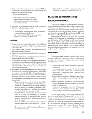 7. Dolor precordial: presente en aproximadamente 15 % de                 . Si hay fibrilación auricular, existe un aumento en la
   los pacientes con estenosis mitral. Puede ser indistinguible            velocidad de la sangre a través de la válvula.
   del dolor de la angina de pecho.
     El dolor puede deberse a:

     – Hipertensión del ventrículo derecho.                        EXÁMENES COMPLEMENTARIOS
     – Aterosclerosis coronaria coincidente.
     – Obstrucción coronaria por un émbolo.                        ELECTROCARDIOGRAMA
     – Causa desconocida.
                                                                        Constituye un método poco sensible para el diagnósti-
8. Síntomas de compresión (por aurícula izquierda o                co de la estenosis mitral ligera, pero muestra signos carac-
   dilatación de la arteria pulmonar):                             terísticos en pacientes con estenosis mitral
                                                                   hemodinámicamente importante, dentro de estos están:
     – Ronquera por compresión del nervio laríngeo re-             crecimiento de la auricula izquierda, dado por la onda P
        currente (síndrome de Ortner).                             con duración mayor que 0,12 s, en derivación D2. Parte
     – Tos por compresión del bronquio izquierdo.                  final de la onda P negativa en la derivación V1.
     – Disfagia por compresión del esófago.                             Hipertensión del ventrículo derecho. Hay signos de
                                                                   hipertrofia ventricular derecha que incluyen un eje eléctrico
SIGNOS                                                             del QRS superior a 90º en el plano frontal y con el cociente
                                                                   R/S superior a 1,0 en la derivación V1. Cuando la presión
1. Facies mitral: manchas de color rosado en las mejillas (se      sistólica del ventrículo derecho es superior a 100 mmHg, el
   observa en la estenosis mitral grave con bajo gasto y           eje eléctrico del QRS se orienta a más de 150º, y en las
   vasoconstricción).                                              precordiales derechas existe una morfología QR con una
2. Pulso arterial: puede ser normal pero generalmente está         onda T negativa o difásica.
   disminuido (pequeño o parvus).
3. El segundo ruido puede ser palpable si existe hipertensión      RADIOLOGÍA
   pulmonar.
4. El retumbo diastólico puede palparse (especialmente en              El crecimiento de la aurícula izquierda sigue siendo
   posición de decúbito lateral izquierdo).                        el signo radiológico que con mayor frecuencia se
5. Cuando existe crecimiento importante del ventrículo derecho,    encuentra en la estenosis mitral; como consecuencia de
   el ventrículo izquierdo puede quedar desplazado hacia la        esta dilatación se tiene:
   parte posterior, en cuyo caso se palpa un levantamiento
   sistólico en el foco de la punta, que a veces se confunde            – Resalto del arco medio izquierdo (vista ante-
   con el ventrículo izquierdo.                                           roposterior).
6. Auscultación: reforzamiento del primer ruido: ocurre cuando          – La aurícula izquierda se desborda a la derecha y
   la válvula mitral es móvil, se debe en parte a la velocidad            forma parte de los contornos superiores derechos
   con que aumenta la presión del ventrículo izquierdo en el              del corazón, imagen en doble contorno (vista
   momento en que se cierra la válvula mitral, así como de la             anteroposterior).
   amplia excursión de las valvas al cerrarse (cuando las valvas        – En oblicua anterior derecha el esófago opacificado
   de la mitral están engrosadas o calcificadas disminuye el              se haya desplazado por la aurícula izquierda dila-
   primer ruido).                                                         tada.
      – Chasquido de apertura de la válvula mitral: se debe a           – En oblicua anterior izquierda, la aurícula izquierda
        la rápida puesta en tensión de las valvas mitrales por            crecida desplaza el bronquio izquierdo hacia arriba
        parte de las cuerdas tendinosas, se ausculta mejor en la          (signo de la bailarina).
        punta con el diafragma, se diferencia del segundo ruido         – En ocasiones se aprecia el crecimiento de la orejuela
        porque ocurre tardíamente y su relación con él puede              de la aurícula izquierda por convexidad por debajo
        estar vinculada con el grado de severidad.                        del arco inferior derecho (vista anteroposterior).
      – Arrastre diastólico: es de baja frecuencia, se ausculta
        mejor en la punta con la campana, si es intenso                 En una estenosis mitral grave, además del
        puede irradiarse a la axila y al borde external            crecimiento de la aurícula izquierda, lo común es ob-
        izquierdo bajo, su duración se relaciona con el gra-       servar un crecimiento de la arteria pulmonar, del
        do de severidad.                                           ventrículo derecho y de la aurícula derecha. La dilatación
      – Soplo presistólico: es indispensable que la válvula        de ambos da lugar a un resalte del arco inferior derecho;
        sea móvil, en su mecanismo se invocan 2 formas:            el crecimiento del ventrículo derecho puede producir
                                                                   una rotación horaria del corazón, lo que da una
       . Si existe ritmo sinusal, la sangre se acelera con la      configuración mitral con elevación de la punta del
         contracción auricular.                                    corazón.

                                                                                                                            55
 