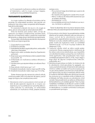 ca. En ocasiones la insuficiencia cardíaca es refractaria       ventajas como:
  al tratamiento y solo la cirugía, aunque riesgosa,                – No aumenta el riesgo de embolia (por ausencia de
  constituye la única posibilidad terapéutica.                        válvula mecánica).
                                                                    – No necesita anticoagulación si existe ritmo sinusal.
TRATAMIENTO QUIRÚRGICO                                              – Menor incidencia de endocarditis bacterianas que
                                                                      en prótesis valvulares.
     La cirugía cardíaca ha alterado el pronóstico de los           – Mortalidad de 1 a 2 %.
pacientes con enfermedad reumática, esto permite una                – Las sociedades económicas limitadas en sus recur-
evaluación más crítica y mejor comprensión de la fisiopato-           sos, mantienen su aplicación.
logía de la enfermedad.
     En ocasiones la decisión de recurrir a la cirugía es           Tienen la desventaja de la recurrencia temprana de la
obvia, pero en otras puede ser extremadamente difícil.         estenosis mitral, y la ocasional aparición de insuficiencia mitral.
     Entre los factores para evaluar están, el tipo de
operación, sus riesgos y complicaciones, pronóstico de la      2. Comisurotomía mitral abierta: los procedimientos mitrales
afección con tratamiento médico, grados de incapacidad            abiertos se han estado utilizando cada vez más para un
del paciente y su deseo de ser intervenido quirúrgicamente.       mayor control de la valvulotomía durante el
     Aunque debe individualizarse esta decisión se proponen       procedimiento, especialmente en pacientes mayores, con
los criterios quirúrgicos siguientes:                             fibrilación auricular, embolia sistémica previa, calcio y
                                                                  grado incierto de insuficiencia mitral. La mortalidad
 1. Capacidad funcional II-III-IV.                                operatoria es de 1 a 2 % con muy baja incidencia de
 2. Embolismos arteriales.                                        reestenosis (15 %).
 3. Antecedentes de edema agudo del pulmón, endocarditis       3. Sustitución valvular mitral: se indica cuando existen
    infecciosa o hemoptisis.                                      cicatrización, fibrosis, engrosamiento o calcificación de
 4. Repercusión sobre cavidades derechas (hipertensión            las valvas o estructuras subvalvulares, que imposibilita
    pulmonar).                                                    una valvulotomía exitosa o porque hay una insuficiencia
 5. Mujer joven que en el embarazo anterior presentó clase        mitral significativa. Este procedimiento tiene mayor
    funcional III – IV.                                           mortalidad perioperatoria (de 3 a 10 %), mayor riesgo a
 6. Embarazada con insuficiencia cardíaca refractaria a           largo plazo de algunas complicaciones (infección,
    tratamiento.                                                  endocarditis, etc.).
 7. Hombre joven que requiere trabajo con esfuerzo físico      4. Valvulotomía percutánea con balón: la introducción de
    intenso.                                                      la valvulotomía mitral percutánea ha agregado una
 8. Área valvular mitral menor que 1 cm2.                         nueva y excitante dimensión al tratamiento de la estenosis
 9. Gradiente transvalvular máximo mayor que 20 mmHg.             mitral (un catéter con balón en la punta se pasa por la
10. Gradiente transvalvular medio mayor que 10 mmHg.              vía percutánea desde la vena femoral a través del tabi-
                                                                  que interauricular y se ubica a través de la válvula mitral,
     Existen diversos tipos de intervención sobre la válvula      la insuflación del balón dilata esta válvula seccionando
mitral que pueden influir en la decisión de operar, pues el       las comisuras con un resultado similar al obtenido con
riesgo quirúrgico y las complicaciones varían:                    el dilatador de Tubbs durante una valvulotomía mitral
                                                                  cerrada). Este procedimiento se realiza en el laboratorio
1. Valvulotomía mitral o comisurotomía mitral cerrada: el         de hemodinámica y sin anestesia general. Tiene muy baja
   éxito de esta operación requiere de un cirujano con            morbilidad y mortalidad y es de elección cuando no existe
   experiencia, es muy satisfactoria en pacientes seleccio-       calcificación, ni insuficiencia mitral y en mujeres jóvenes
   nados (válvulas no calcificadas, sin enfermedad                sin descendencia, o si existen contraindica-ciones para
   subvalvular, sin insuficiencia mitral), presenta diversas      un procedimiento quirúrgico.




58
 