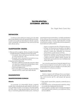 VALVULOPATÍAS:
                                             ESTENOSIS AÓRTICA

                                                                                        Dra. Ángela María Castro Arca



DEFINICIÓN

     La estenosis aórtica (EAo) es la obstrucción a la salida     paciente permanece asintomático. La tríada característica
de la sangre desde el ventrículo izquierdo (VI) hacia la aorta.   en los síntomas clínicos se presenta comúnmente en la sex-
La obstrucción puede ser de localización valvular, supraval-      ta década de la vida, e incluye: angina de pecho, síncope
vular o subvalvular. La localización más común es al nivel        e insuficiencia cardíaca. Cuando estos síntomas aparecen,
de la válvula aórtica.                                            el pronóstico se vuelve sombrío:

                                                                       – Angina: se presenta entre 50 y 70 % de los enfermos.
                                                                       – Síncope: con frecuencia es ortostático y se debe a
CLASIFICACIÓN CAUSAL
                                                                         una disminución del riesgo cerebral durante el
                                                                         esfuerzo; puede estar precedido por síntomas
1. Estenosis aórtica congénita: válvula unicúspide o bicúspide,
                                                                         premonitorios y producirse por arritmias.
   o puede tratarse de un diafragma en forma de cúpula.
                                                                       – Insuficiencia cardíaca: los síntomas de disnea al
      – Unicúspide: obstrucción grave en lactantes, mortal
                                                                         esfuerzo con ortopnea, disnea paraxística nocturna
        en niños menores de 1 año.
                                                                         y edema pulmonar reflejan grados diversos de
      – Bicúspide: fusión comisural al nacimiento sin cau-
                                                                         hipertensión venosa pulmonar y son manifestaciones
        sar estrechez grave del orificio aórtico.
                                                                         tardías de la EAo.
2. Estenosis aórtica adquirida.
      – Reumática, adherencia y fusión de comisuras y valvas
                                                                      Las curvas de supervivencia (intervalo desde el inicio
        con retracción y rigidez de los bordes libres y nódu-
                                                                  de los síntomas hasta el momento de la muerte), son de
        los calcificados en ambas superficies.
                                                                  aproximadamente 3 años en aquellos con síncopes y de 2
      – Calcificada degenerativa.
                                                                  en pacientes con insuficiencia cardíaca.
      – Senil, causa más común de EAo, requiere reemplazo
        valvular en 90 %, a partir de la sexta década.
                                                                  Exploración física

                                                                      Existe un espectro de hallazgos físicos que depen-
DIAGNÓSTICO                                                       de de la severidad de la estenosis, del volumen del la-
                                                                  tido, de la función del VI y del estado del aparato
MANIFESTACIONES CLÍNICAS                                          valvular:

Historia                                                          1. Pulso arterial: ascenso lento, pequeño y sostenido (parvus
                                                                     et tardus).
    Los pacientes con enfermedad valvular congénita               2. Latido de la punta: con levantamiento sostenido, enérgi-
pueden tener antecedentes de soplo desde la infancia, así            co y puede estar desplazado lateralmente.
como de fiebre reumática. En la historia natural de adultos       3. Frémito sistólico: se palpa mejor en el segundo espacio
con EAo, existe un largo período latente, durante el cual            intercostal izquierdo o derecho, con el paciente inclina-
hay un incremento gradual de la obstrucción, mientras el             do hacia delante.

                                                                                                                           59
 