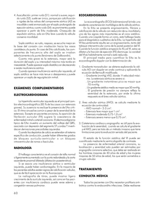 4. Auscultación: primer ruido (S1): normal o suave; segun-        ECOCARDIOGRAMA
   do ruido (S2): suele ser único, porque por calcificación
   o rigidez de las valvas del componente aórtico (A2) es               La ecocardiografía (ECO) bidimensional brinda una
   inaudible o está enmarcado por el soplo prolongado de          excelente caracterización morfológica de la válvula aórtica.
   eyección aórtica; cuarto ruido (S4): es prominente y puede          En la EAo se presenta engrosamiento, fibrosis y
   aparecer a partir de EAo moderada. Chasquido de                calcificación de la válvula con reducción de su movilidad y
   expulsión aórtica, solo en EAo leve cuando la válvula          uno de los signos más importantes es el cono sistólico.
   conserva movilidad.                                            Cuando una cúspide forma un cono, este hallazgo basta
                                                                  para el diagnóstico cualitativo de la EAo. La hipertrofia del
     Soplo sistólico: es rudo, rasposo, se escucha mejor en       VI frecuentemente resulta ser un engrosamiento, tanto del
la base del corazón con irradiación hacia los vasos               tabique interventricular como de la pared posterior del VI.
carotídeos y la punta. En caso de EAo calcificada, los com-       Cuando la función sistólica empeora la AI y el VI, estos se
ponentes de frecuencia alta del soplo se irradian                 dilatan y la fracción de eyección (FE) disminuye. La cavidad
selecticamente a la punta (fenómeno de Gallavardin).              del VI es habitalmente normal o está reducida.
     Cuanto más grave es la estenosis, mayor será la                   El principal medio para cuantificar la EAo es la
duración del soplo y su intensidad máxima más tardía en           ecocardiografía doppler con la determinación de:
mesosístole. Puede aparecer soplo diastólico en decrescendo
                                                                  1. Gradiente transvalvular: se obtiene explorando la vál-
si existe insuficiencia aórtica.
                                                                     vula AO con doppler en onda continua y aplicando la
     Cuando aparece insuficiencia ventricular izquierda, el
                                                                     ecuación de Bernoulli modificada.
soplo sistólico se hace más tenue o desaparece y puede
                                                                       – Gradiente (mmHg) 4V2, donde: V velocidad máxi-
aparecer un soplo de regurgitación mitral.                                ma. La estenosis aórtica es severa si:
                                                                         . Un gradiente instantáneo pico es mayor que
                                                                           70 mmHg.
EXÁMENES COMPLEMENTARIOS                                                 . Un gradiente sistólico medio es mayor que 50 mmHg.
                                                                         . El gradiente de presión no siempre refleja la
                                                                           severidad de la estenosis, por ende la última
ELECTROCARDIOGRAMA
                                                                           respuesta es el área valvular aórtica.
     La hipertrofia ventricular izquierda es el principal cam-    2. Área valvular aórtica (AVO): se calcula mediante la
bio electrocardiográfico (85 % de los casos con estenosis            ecuación de continuidad:
graves). Su ausencia no excluye la presencia de EAo críti-             – AVO normal= 2-3 cm2.
ca. El ritmo sinusal es común a pesar de la severidad de la            – Estenosis leve mayor que 1 cm2.
estenosis. Excepto en pacientes ancianos, la aparición de              – Estenosis moderada 0,75-1,0 cm2
fibrilación auricular (FA) sugiere la coexistencia de                  – Estenosis severa menor que 0,75 cm2.
enfermedad mitral o arterial coronaria. El electrocardigrama
típico de EAo muestra un aumento del voltaje del QRS,             3. Cateterismo cardíaco y angiografía: es útil para la eva-
asociado con depresión del segmento ST y ondas T inverti-            luación de la severidad, cuando se calcula el gradiente
das en derivaciones precordiales izquierdas.                         y el AVO, pero se trata de un método invasivo que tiene
     Cuando los depósitos de calcio se extiendan al sistema          limitaciones para la evaluación seriada del paciente.
específico de conducción, puede haber diferentes grados
de bloqueo aurículo-ventricular o un bloqueo                           El estado de la función sistólica del VI puede ser
intraventricular de ramas o fascículos.                           cuantificado mediante la ventriculografía de contraste.
                                                                       La presencia de enfermedad arterial coronaria, su
RADIOLOGÍA                                                        localización y severidad solo pueden ser estimadas por
                                                                  angiografía coronaria selectiva, que debe ser realizada en
                                                                  los hombres mayores de 40 años de edad y las mujeres
     El hallazgo característico es el corazón de talla normal
                                                                  mayores de 50 años de edad, los que serán sometidos a
o ligeramente aumentado con la punta redondeada y la aorta
                                                                  cirugía valvular.
ascendente proximal dilatada (dilatación posestenótica).
     Si se asocia una insuficiencia aórtica o ventricular
izquierda, puede haber cardiomegalia. En la mayoría de
los pacientes adultos existen signos de calcificación valvular,   TRATAMIENTO
que es de fácil apreciación en la fluoroscopia.
     La radiografía de tórax, puede mostrar ligero                CONDUCTA MÉDICA
crecimiento de la aurícula izquierda, así como en los paci-
entes con insuficiencia cardíaca puede verse edema y                   Todos los pacientes con EAo necesitan profilaxis anti-
congestión venosa pulmonar.                                       biótica contra la endocarditis infecciosa. Debe realizarse


60
 