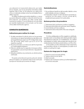 una valoración no invasiva de la obstrucción, por medio        Contraindicaciones
de eco-doppler, que en los pacientes sintomáticos debe
repetirse cada 2 años. En los enfermos con obstrucción         1. No se obtienen beneficios del proceder, debido a otras
crítica o moderada se deben evitar las actividades física y       enfermedades crónicas o malignas.
atlética vigorosa.                                             2. El reemplazo valvular no está indicado en pacientes sin-
      No deben emplearse glucósidos digitálicos, a menos          tomáticos con EAo severa y función normal del VI,
que exista dilatación cardíaca o reducción de la fracción         simplemente para prevenir la muerte súbita.
de la eyección. Los diuréticos son útiles cuando existe
insuficiencia cardíaca. Si ocurre fibrilación auricular debe   Acciones previas a los procederes
ser revertida rápidamente a ritmo sinusal, y en los casos
críticos debe revertirse de urgencia.                          1. Tratamiento de la insuficiencia cardíaca congestiva.
                                                               2. Tratamiento de la disfunción pulmonar, renal o hepática.
                                                               3. Control de las arritmias cardíacas.
CONDUCTA QUIRÚRGICA                                            4. Tratamiento de la endocarditis infecciosa subaguda.

Indicaciones para realizar la cirugía                          Procederes

1. Se debe reemplazar la válvula aórtica en los pacientes            En niños y adolescentes con EAo congénita no calcificada,
   sintomáticos con signos hemodinámicos de obstrucción        la simple incisión comisural bajo visión directa permite la mejoría
   grave (gradiente pico mayor que 70 mmHg) medio mayor        hemodinámica sustancial, con mortalidad de 1 % o realizar
   que 50 mmHg: (AVO menor que 0,75 cm2/m2 de                  valvuloplastia con balón: este proceder está indicado en pa-
   superficie corporal).                                       cientes jóvenes sintomáticos y asintomáticos, con EAo crítica.
2. Paciente sintomático con disfunción del VI e hipertrofia          En los adultos con EAo calcificada el mejor tratamiento
   y/o cardiomegalia progresiva.                               es el reemplazo valvular. La valvuloplastia con balón en el
3. Infección valvular que no responde a la terapia antibió-    adulto no sustituye la cirugía.
   tica apropiada o que provoque estenosis o regurgitación
   significativa.                                              Factores de riesgo para la cirugía
4. Episodios embólicos recurrentes de una válvula aórtica
   calcificada.                                                1. Clase funcional avanzada (NYHA).
                                                               2. Trastorno de la función del VI.
    No existe contraindicación para la sustitución valvular    3. Edad avanzada.
solo por la edad o una aparente mala función ventricular       4. Presencia de insuficiencia aórtica y/o enfermedad arteri-
(aunque son factores que aumentan el riesgo).                     al coronaria asociada.




                                                                                                                              61
 