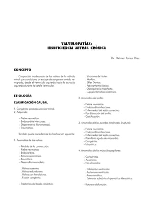 VALVULOPATÍAS:
                                  INSUFICIENCIA MITRAL CRÓNICA

                                                                                             Dr. Helmer Torres Diez



CONCEPTO

    Coaptación inadecuada de las valvas de la válvula               . Síndrome de Hurler.
mitral que condiciona un escape de sangre en sentido re-            . Marfán.
trógrado, desde el ventrículo izquierdo hacia la aurícula           . Ehler Dantos.
izquierda durante la sístole ventricular.                           . Pseuxantoma clásico.
                                                                    . Osteogénesis imperfecta.
                                                                    . Lupus eritematoso sistémico.
ETIOLOGÍA
                                                              2. Anomalías del anillo:
CLASIFICACIÓN CAUSAL
                                                                  – Fiebre reumática.
                                                                  – Endocarditis infecciosa.
1. Congénita: prolapso valvular mitral.
                                                                  – Enfermedad del tejido conectivo.
2. Adquirida:
                                                                  – Por dilatación del anillo.
                                                                  – Calcificación.
     – Fiebre reumática.
     – Endocarditis infecciosa.                               3. Anomalías de las cuerdas tendinosas (ruptura):
     – Degenerativa (fibromatosa).
     – Traumática.                                                – Fiebre reumática.
                                                                  – Endocarditis infecciosa.
     También puede considerarse la clasificación siguiente:       – Enfermedad del tejido conectivo.
                                                                  – Posinfarto agudo de miocardio.
1. Anomalías de las valvas:                                       – Congénita.
                                                                  – Idiopática.
     – Pérdida de la contracción.
     – Fiebre reumática.                                      4. Anomalías de los músculos papilares:
     – Endocarditis.
     – Rotura espontánea.                                         – Congénitas.
     – Reumática.                                                 – Ausencias.
     – Desarrollo incompleto:                                     – No alineados:

       . Valvas ausentes.                                           . Dilatación ventricular.
       . Valvas redundantes                                         . Aurícula o ventrículo.
       . Valvas con hendiduras.                                     . Aneurismático.
       . Fusión congénita.                                          . Estenosis subaórtica hipertrófica ideopática.

     – Trastornos del tejido conectivo:                           – Rotura o disfunción:

62
 