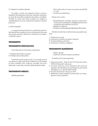 5. Cateterismo cardíaco derecho.                                      – Dieta adecuada en casos muy graves (preferible
                                                                        sin sal).
    Se realiza cuando hay sospecha clínica y ecocar-                  – Limitar la actividad física.
diográfica de hipertensión pulmonar, arteriolar importante,
en casos de anomalías congénitas asociadas y complejas.              Drogas más usadas:
También se utiliza para hacer pruebas con oxígeno y
vasodilatadores, así como calcular la resistencia vascular            – Vasodilatadores: arteriales, venosos y mixtos (nitra-
pulmonar.                                                               tos de acción prolongada e inhibidores de la enzima
                                                                        convertidora de angiotencina) (ECA).
6. Ventriculografía.                                                  – Digitálicos: digoxina.
                                                                      – Diuréticos: la dosis depende del estado del paciente.
    La magnitud de opacificación y rapidez de aparición
del material de contraste en la aurícula izquierda y las venas        También se tratan las complicaciones que pueden apa-
pulmonares permiten clasificar la insuficiencia en ligera,       recer:
moderada o grave.
                                                                 1. Fibrilación auricular.
                                                                 2. Insuficiencia cardíaca izquierda o derecha.
                                                                 3. Tromboembolismo pulmonar.
TRATAMIENTO                                                      4. Insuficiencia cardíaca congestiva.

TRATAMIENTO PROFILÁCTICO
                                                                 TRATAMIENTO QUIRÚRGICO
     Se fundamenta en 2 principios importantes:
                                                                      – Plastia valvular.
1. Profilaxis de la fiebre reumática                                  – Sustitución valvular mecánica protésica.
2. Profilaxis de la endocarditis.
                                                                     Se realiza en los casos siguientes:
    Importante ante la presencia de un microorganismo el
uso oportuno y adecuado de los antibióticos y si la entidad      1. Clase funcional II – III de la New York Heat Association
ya está instalada ante cualquier proceder de forma                  (NYHA) Endocarditis infecciosa.
adecuada, o sea antes, durante y después del proceder.           2. Aumento evolutivo de los diámetros del ventrículo
                                                                    izquierdo, demostrable por ecocardiograma y de manera
                                                                    radiológica en un período determinado.
TRATAMIENTO MÉDICO                                               3. Fracción de eyección mayor que 40 %.
                                                                 4. Mediante la ventriculografía se demuestra una regur-
     Medidas generales:                                             gitación mitral importante.




64
 