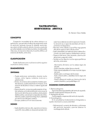 VALVULOPATÍAS:
                                          INSUFICIENCIA AÓRTICA
                                                                                                      Dr. Ramón Claro Valdés

CONCEPTO

     Coaptación imcompleta de las valvas aórticas o su                      nado hacia delante durante la espiración forzada.
perforación, que permiten el reflujo de sangre de la aorta                  Su duración es un signo de severidad y el más im-
al ventrículo izquierdo durante la diástole ventricular,                    portante en el diagnóstico.
secundario al daño sobre la válvula o la aorta, producido                 – Retumbo mitral, debido a que el flujo regurgitante
por enfermedades como la fiebre reumática, la endocarditis                  dificulta la apertura de la válvula mitral.
infecciosa, el aneurisma disecante, la aortitis sifilítica y el           – Soplo mesosistólico por estenosis aórtica relativa (fun-
síndrome de Marfán, entre otros.                                            cional) o por daño orgánico (doble lesión aórtica).
                                                                          – Presencia del tercer ruido izquierdo y disminución
                                                                            del primero y segundo ruidos.
CLASIFICACIÓN                                                             – También se han descrito muchos signos periféricos
                                                                            de la IAo, entre estos:
    Puede clasificarse como insuficiencia aórtica aguda e
insuficiencia aórtica crónica.                                              . Movimiento afirmativo con la cabeza (signo de
                                                                              Musset).
DIAGNÓSTICO                                                                 . Pulsos arteriales visibles (danza arterial).
                                                                            . Pulso arterial palpable en la masa muscular (signo
SÍNTOMAS                                                                      de Liam).
                                                                            . Doble soplo crural (signo de Duroziez).
     – Puede evolucionar asintomático durante mucho                         . Pulso arterial saltón y desfallecimiento (signo de
       tiempo, salvo ligeras molestias torácicas y                            Corrigan).
       palpitaciones.                                                       . Presión diferencial amplia por disminución de la
     – Disnea: al comienzo solo se presenta al realizar gran-                 presión diastólica, que puede llegar a 0.
       des esfuerzos, puede presentarse en el reposo, en la
       posición de decúbito e incluso un edema agudo del             EXÁMENES COMPLEMENTARIOS
       pulmón.
     – Angina de pecho: aunque se puede presentar al rea-            1. Electrocardiograma.
       lizar esfuerzos, es fundamentalmente nocturna por la               Signos de sobrecarga diastólica del ventrículo izquierdo.
       disminución de la frecuencia cardíaca y de la presión         También puede aparecer bloqueo de rama.
       distólica aórtica; casi siempre no responde a los nitritos.   2. Radiografía de tórax.
       Además pueden presentarse fatiga fácil y debilidad                 Cardiomegalia a expensas del ventrículo izquierdo.
       por disminución del gasto cardíaco.                           3. Ecocardiograma.
     – Síncope: puede ocurrir en raras ocasiones.                         En la actualidad es fundamental en el diagnóstico y
                                                                     ayuda a reconocer su causa y severidad:
SIGNOS
                                                                          – Bidimensional: aumento de diámetro y volúmenes
     – Soplo diastólico de tono alto, aspirativo en tercer y                del ventrículo izquierdo y permite observar la
                                                                            morfología de la válvula.
       cuarto EII, más audible con el paciente sentado incli-


                                                                                                                                65
 