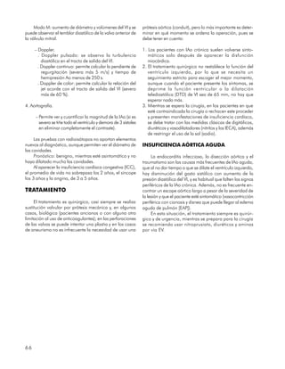 Modo M: aumento de diámetro y volúmenes del VI y se          prótesis aórtica (conduit), pero lo más importante es deter-
puede observar el temblor diastólico de la valva anterior de      minar en qué momento se ordena la operación, pues se
la válvula mitral.                                                debe tener en cuenta:

     – Doppler.                                                   1. Los pacientes con IAo crónica suelen volverse sinto-
       . Doppler pulsado: se observa la turbulencia                  máticos solo después de aparecer la disfunción
         diastólica en el tracto de salida del VI.                   miocárdica.
       . Doppler continuo: permite calcular la pendiente de       2. El tratamiento quirúrgico no restablece la función del
         regurgitación (severa más 5 m/s) y tiempo de                ventrículo izquierdo, por lo que se necesita un
         hemipresión Ao menos de 250 s.                              seguimiento estricto para escoger el mejor momento,
       . Doppler de color: permite calcular la relación del          aunque cuando el paciente presente los síntomas, se
         jet acorde con el tracto de salida del VI (severa           deprime la función ventricular o la dilatación
         más de 60 %).                                               telediastólica (DTD) de VI sea de 65 mm, no hay que
                                                                     esperar nada más.
4. Aortografía.                                                   3. Mientras se espera la cirugía, en los pacientes en que
                                                                     esté contraindicada la cirugía o rechacen este proceder
     – Permite ver y cuantificar la magnitud de la IAo (si es        y presenten manifestaciones de insuficiencia cardíaca,
       severa se tiñe todo el ventrículo y demora de 3 sístoles      se debe tratar con las medidas clásicas de digitálicos,
       en eliminar completamente el contraste).                      diuréticos y vasodilatadores (nitritos y los IECA), además
                                                                     de restringir el uso de la sal (sodio).
     Las pruebas con radioisótopos no aportan elementos
nuevos al diagnóstico, aunque permiten ver el diámetro de         INSUFICIENCIA AÓRTICA AGUDA
las cavidades.
     Pronóstico: benigno, mientras esté asintomático y no              La endocarditis infecciosa, la disección aórtica y el
haya dilatado mucho las cavidades.                                traumatismo son las causas más frecuentes de IAo aguda,
     Al aparecer la insuficiencia cardíaca congestiva (ICC),      que al no dar tiempo a que se dilate el ventrículo izquierdo,
el promedio de vida no sobrepasa los 2 años, el síncope           hay disminución del gasto sistólico con aumento de la
los 3 años y la angina, de 3 a 5 años.                            presión diastólica del VI, y es habitual que falten los signos
                                                                  periféricos de la IAo crónica. Además, no es frecuente en-
TRATAMIENTO                                                       contrar un escape aórtico largo a pesar de la severidad de
                                                                  la lesión y que el paciente esté sintomático (vasocontricción
     El tratamiento es quirúrgico, casi siempre se realiza        periférica con cianosis y disnea que puede llegar al edema
sustitución valvular por prótesis mecánica y, en algunos          agudo de pulmón [EAP]).
casos, biológica (pacientes ancianos o con alguna otra                 En esta situación, el tratamiento siempre es quirúr-
limitación al uso de anticoagulantes); en las perforaciones       gico y de urgencia, mientras se prepara para la cirugía
de las valvas se puede intentar una plastia y en los casos        se recomienda usar nitroprusiato, diuréticos y aminas
de aneurisma no es infrecuente la necesidad de usar una           por vía EV.




66
 