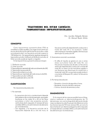 TRASTORNOS DEL RITMO CARDÍACO:
                           TAQUIARRITMIAS SUPRAVENTRICULARES

                                                                                        Dra. Lourdes Delgado Bereijo
                                                                                             Dr. Manuel Bazán Milián


CONCEPTO

      Como taquiarritmias supraventriculares (TSV) se                     frecuencia ventricular depende de la conducción a
consideran a todas aquellas cuyo origen se encuentra por                  través del nodo AV o vía accesoria. Suelen
encima de la bifurcación del haz de His (aurículas o nodo                 interrumpirse por maniobras vagales o fármacos que
auriculoventricular), con frecuencia auricular superior a                 disminuyan la conducción AV.
100 latidos/min. Son generalmente regulares (excepto la
taquicardia auricular multifocal y la fibrilación auricular; el    2. Automatismo anormal o aumentado.
flutter auricular, puede ser regular o irregular).
      En las taquiarritmias supraventriculares se incluyen:            – En ellas el impulso se genera en una o varias
                                                                         áreas auriculares fuera del nodo SA, con
1. Fibrilación auricular.                                                frecuencias mayores a las de este. La frecuencia
2. Flutter auricular.                                                    ventricular depende de la conducción a través del
3. Taquicardias por reentrada del nodo auriculoventricular (AV).         nodo AV; no cesan con las maniobras vagales ni
4. Taquicardia reciprocante AV.                                          con fármacos que disminuyan la conducción a
5. Taquicardia ectópica auricular.                                       través del nodo AV; aunque esto puede producir
6. Taquicardia por reentrada del nodo sinoauricular(SA).                 o aumentar el bloqueo AV y reducir la frecuencia
7. Taquicardia auricular multifocal.                                     ventricular.
8. Ritmo acelerado de la unión AV.
                                                                   3. Por tiempo de evolución.

CLASIFICACIÓN                                                          – Paroxística: duración de segundos a horas.
                                                                       – Persistente: duración de días a semanas.
    Por mecanismos de producción:                                      – Crónica: duración de semanas a años.

1. Por reentrada.
                                                                   DIAGNÓSTICO
     – Su mecanismo de inicio y mantenimiento depende
       de la existencia de circuitos de reentrada, que pueden           En la mayoría de los casos es posible hacer el diag-
       localizarse en los nodos SA o AV, en las fibras             nóstico mediante un electrocardiograma de 12
       auriculares o incluir vías accesorias auriculo-             derivaciones, con una tira larga de la derivación donde
       ventriculares de la respuesta al mensaje del seno           mejor se observe la onda P que permite diferenciar entre
                                                                                              ,
       carotídeo (MSC) y a la administración de adenosina          los diversos tipos de TSV (casi siempre DII), así como la
       por vía endovenosa.                                         documentación por electrocardiograma de la respuesta
     – Son regulares, y la frecuencia auricular de la              al masaje del seno carotídeo (MSC) y a la administración
       taquicardia depende de su sitio de inicio, la               de adenosina por vía endovenosa.



                                                                                                                        67
 
