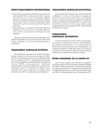 OTRAS TAQUICARDIAS POR REENTRADA                               TAQUICARDIA AURICULAR MULTIFOCAL

1. Taquicardia por reentrada intraatrial y taquicardia por          Se caracteriza por la presencia de ondas P de diferente
   reentrada del NSA: en ambas existe onda P con seg-          morfología, 3 o más, con ritmo caótico e irregular, casi
   mento PR normal o corto y el segmento QRS es                siempre con frecuencia auricular menor que 150/min.
   generalmente normal y estrecho; la frecuencia cardíaca      Como la anterior, se observa acompañando a la EPOC,
   es menor que 150/min. Con MSC o adenosina se logra          trastornos metabólico e hidroelectrolítico, y su tratamiento
   bloqueo AV, y por tanto, disminución de la frecuencia       es también la corrección de la causa, pueden usarse
   ventricular.                                                también anticálcicos. No responde a la CVE, ni está indicada
2. Taquicardia por vía accesoria nodo-ventricular (tipo        la ablación o la cirugía.
   Mahaim): es una taquicardia con complejo QRS an-
   cho y patrón, casi siempre, de bloqueo de rama
   izquierda.                                                  TAQUICARDIA
     Este grupo requiere de estudio electrofisiológico para
                                                               AURICULAR AUTOMÁTICA
realizar el diagnóstico e indicar el tratamiento adecuado.
Puede responder al uso de beta-bloqueadores y                       Es rara en adultos, frecuente en niños, dura de sema-
                                                               nas a años, con frecuencia se asocia a miocardiopatías.
anticálcicos.
                                                               Los fármacos antiarrítmicos no son eficaces para la
                                                               finalización de esta taquicardia, pero el propranolol o el
                                                               verapamilo pueden ser útiles para reducir la frecuencia
TAQUICARDIA AURICULAR ECTÓPICA                                 ventricular. Como tratamiento definitivo puede emplearse
                                                               la ablación con radiofrecuencia del foco ectópico.
     Se caracteriza por la presencia de ondas P anormales,
de baja amplitud, con frecuencias auriculares de 160 a
240/min, cuando la frecuencia auricular sobrepasa 200/         RITMO ACELERADO DE LA UNIÓN AV
min, la conducción AV es 2:1. Casi siempre es provocada
por intoxicación digitálica, enfermedad pulmonar obstructiva       Casi siempre aparece por intoxicación digitálica,
crónica (EPOC) descompensada, disbalance                       poscirugía cardíaca, infarto miocárdico o episodios de fiebre
hidroelectrolítico, trastornos metabólicos o en presencia de   reumática. Puede ser paroxística o no (inicio y fin gradual),
cardiopatía severa. El tratamiento de elección es la           la onda P se inscribe junto o inmediatamente después del
corrección de la causa subyacente; se pueden utilizar          complejo QRS y la frecuencia cardíaca es casi siempre mayor
antiarrítmicos o CVE si no existe intoxicación digitálica.     que 100/min. Debe tratarse la causa. No responde a CVE.




                                                                                                                        69
 