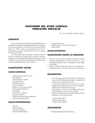 TRASTORNOS DEL RITMO CARDÍACO:
                                FIBRILACIÓN AURICULAR
                                                                                   Dr. Luis Reinaldo Suárez Fleitas


CONCEPTO

     Es una arritmia que se caracteriza por despolarizaciones       – Fiebre e hipotermia.
auriculares completamente desorganizadas y que ocasionan            – Desfibrilación y traumatismo cardíaco.
una ineficaz contracción auricular. Fue descrita por Robert         – Estrés súbito.
Adams en 1827; tiene una prevalencia de 2,5 % en
las personas mayores de 40 años y 5,9 % en mayores              CAUSAS IDIOPÁTICAS
de 65 años de edad.
     Los factores que afectan directa o indirectamente el       CLASIFICACIÓN SEGÚN LA DURACIÓN
tamaño, la anatomía y la estructura auricular ocasionan
alteraciones en las propiedades eléctricas de estas y causan    1. Crónica: tiene más de 6 meses de duración, es difícil
múltiples circuitos de microrreentradas; esto último es el         revertirla, generalmente cuando se asocia con una
mecanismo electrofisiológico de la arritmia.                       cardiopatía presenta mayor mortalidad y mayor riesgo
                                                                   de embolias.
                                                                2. Aguda: generalmente esta afección se presenta en
CLASIFICACIÓN CAUSAL                                               corazones sanos, y su duración es corta e intermitente.

CAUSAS CARDÍACAS
                                                                DIAGNÓSTICO
     – Cardiopatía reumática (mitral).
     – Valvulopatías.                                               – Los síntomas dependen de la falta de contracción
     – Cardiopatías congénitas.                                       auricular (20 % del gasto cardíaco), el estado del
     – Miocardiopatías.                                               corazón y la frecuencia ventricular.
     – Embolia pulmonar.                                            – El paciente puede estar asintomático o tener
     – Coronariopatías.                                               palpitaciones, disnea, angina, shock cardiogénico,
     – Posterior a la cirugía cardíaca.                               edema agudo del pulmón o síncope.
     – Cardiopatía hipertensiva.                                    – Los signos son: primer ruido variable, ausencia de
     – Pericarditis.                                                  onda A del pulso venoso y ritmo irregular.
     – Insuficiencia cardíaca.                                      – El electrocardiograma es el medio fundamental de
     – Tumores cardíacos.                                             diagnóstico y se caracteriza por:
     – Síndrome de taquicardia-bradicardia.
     – Síndrome de preexcitación.                                     . Ausencia de onda P  .
                                                                      . Presencia de ondas f.
CAUSAS EXTRACARDÍACAS                                                 . Distancia R-R irregular.

     – Alcohol.
     – Hipertiroidismo.                                         TRATAMIENTO
     – Neumonía y EPOC.
     – Anomalías electrolíticas.                                    1. Depende del estado hemodinámico.

70
 