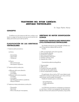 TRASTORNOS DEL RITMO CARDÍACO:
                              ARRITMIAS VENTRICULARES
                                                                                           Dr. Sergio Padrón Alonso

CONCEPTO


     Se definen así a los trastornos del ritmo cardíaco que   ARRITMIAS DE MAYOR SIGNIFICACIÓN
tienen su origen en las estructuras que se encuentran por     CLÍNICA
debajo de la bifurcación del haz de His.
                                                              COMPLEJOS VENTRICULARES PREMATUROS
                                                              (CVP) O EXTRASÍSTOLES VENTRICULARES
CLASIFICACIÓN DE LAS ARRITMIAS
VENTRICULARES                                                     Son latidos prematuros que anteceden al latido nor-
                                                              mal. Originado por debajo del haz de His.
1. Trastornos del automatismo:                                    Causas:

   a) Activo:                                                 1. HTA con hipertrofia ventricular izquierda.
                                                              2. Miocardipatía dilatada.
     – Extrasístoles.                                         3. Insuficiencia cardíaca.
     – Taquicardia.                                           4. Miocardiopatía hipertrófica.
     – Fibrilación.                                           5. Prolapso valvular mitral.
                                                              6. Después de un IMA.
   b) Pasivo:
    – Ritmos de escape.                                           Características electrocardiográficas:
    – Marcapasos migratorio.
                                                              1. Prematuridad.
2. Trastornos de la conducción:                               2. QRS ancho.
                                                              3. Cambio en el vector del QRS.
   a) Bloqueo de la rama derecha.                             4. Intervalo fijo de acoplamiento.
                                                              5. Pausa compensadora completa.
    – Completo.
    – Incompleto.
                                                                  El significado clínico de los CVP viene determinado
   b) Bloqueo de la rama izquierda.
                                                              mediante la evaluación del paciente y por otras arritmias
    – Completo.                                               ventriculares, que lo puedan acompañar.
    – Incompleto.                                                 Puede ser necesaria para su evaluación:
    – Hemibloqueos (anterior y posterior).
    – Bloqueo bilateral.                                           – Ecocardiograma.
                                                                   – Prueba ergométrica.
3. Trastornos mixtos automatismo-conducción:                       – Holter.

     – Parasistolia.                                              Los CVP de los pacientes sin cardiopatía son benignos
     – Reentrada.                                             y no se tratan, incluso si se acompañan de elevados gra-
     – Ritmo inducido por marcapasos.                         dos de arritmias ventriculares (CVP pareados y taquicardia



72
 