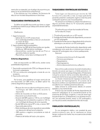 ventricular no sostenida), por el peligro de proarritmia pre-   TAQUICARDIA VENTRICULAR SOSTENIDA
sente con el uso de fármacos antiarrítmicos.
    Si los síntomas son muy molestos, los fármacos de                 Tiene lugar con frecuencia por encima de 100
elección son los beta-bloqueadores en dosis baja.               la-t i d o s / min y dura 30 s o más. La mayor parte de los
                                                                pacientes presentan cardiopatía orgánica (más frecuente
                                                                cardiopatía isquémica y las miocardiopatías).
TAQUICARDIA VENTRICULAR (TV)                                          No siempre se manifiesta en colapso hemodinámico y
                                                                algunos pacientes toleran la TV monomorfa sostenida
    Se define así aquella taquicardia que tiene su origen
                                                                sorprendentemente bien.
en eslabones anatómicos por debajo de la división del haz
común de His.
                                                                    TV polimorfa que incluyen las torsades de Pointes.
    Clasificación:                                                  Se han descrito 3 tipos:

1. Según la duración.                                           1. TV polimorfa asociada con un QT normal.
     – Salvas (de 3 a 5 CVP consecutivos).                      2. Torsades de Pointes bradicardia dependiente y se asocian
     – TV no sostenidas (6 latidos o más con una duración          con QT prolongado.
       no mayor de 30 s).                                       3. Torsades de Pointes que son dependiente de la activación
     – TV sostenidas (30 s o más).                                 adrenérgica y se asocian con QT prolongado.
2. Según el patrón electrocardiográfico.
     – Uniforme: los QRS de las taquicardias son iguales.            La torsade de Pointes bradicardia dependiente suele
     – Multiforme: QRS de distinta morfología.                  considerarse como parte de un síndrome que incluye un
     – Monomórficas: cuando hay más de una TV en un             intervalo QT prolongado más un factor predisponente.
       paciente y todas son iguales.                                 Estos son:
     – Pleomórficas: varios tipos morfológicos de TV.
                                                                     – Fármacos antiarrítmicos (I a III, beprindil).
Criterios diagnósticos                                               – Fármacos psicotrópicos.
                                                                     – Hipopotasemia.
    Ante una taquicardia con QRS ancho, existen varias               – Hipomagnesemia.
posibilidades diagnósticas:                                          – Antimicrobianos (eritromicina, sulfaprim).

1. Taquicardia supraventricular (TSV) con bloqueo de rama            Esta arritmia suele comenzar durante la bradicardia o
   funcional o preexistente.                                    durante una pausa que sigue a un latido prematuro. Un
2. TSV con conducción anterógrada a través de una vía           intervalo QT normal no excluye el diagnóstico. El tratamiento
   accesoria.
                                                                incluye la corrección de las anomalías electrolíticas y la
3. Taquicardia ventricular.
                                                                suspensión de fármacos que puedan haberla producido.
                                                                     La infusión intravenosa de magnesio es efectiva, aun
     Por lo tanto, para establecer el origen ventricular de
                                                                en ausencia de hipomagnesemia. El aumento de la
una taquicardia con QRS ancho, se deben aplicar los
                                                                frecuencia cardíaca con isoproterenol y estimulación cardí-
criterios diagnósticos siguientes:
                                                                aca eléctrica son medidas preventivas eficaces.
                                                                     Debe evitarse la cardioversión debido al carácter
     – Bloqueo de rama en electrocardiograma previo y
                                                                episódico y recurrente de este.
        morfología del QRS diferente durante la
                                                                     El tercer tipo de torsades de Pointes dependientes de
        taquicardia.
                                                                activación adrenérgica se ve característicamente en los
     – Infarto de miocardio con Q en un ECG previo.             síndromes de QT largo congénito; a menudo tiene lugar
     – Disociación auriculoventricular.                         durante el ejercicio, al despertarse y con el estrés emocio-
     – Duración del QRS superior a 140 ms, con morfología       nal. Son pacientes jóvenes, tienen un QT prolongado y
        de bloqueo de rama derecha o superior a 160 ms,         con frecuencia existe antecedente familiar de síncope.
        con morfología de bloqueo de rama izquierda.
     – Eje del QRA entre menos 90º y más, o menos 180º.
     – Taquicardia pleomórfica.                                 FIBRILACIÓN VENTRICULAR (FV)
     – Patrón de bloqueo de rama izquierda en precordiales
        con desviación del eje hacia la derecha.                    Es una emergencia médica, una variedad de paro
     – QRS positivo o negativo concordante en todo el           cardiocirculatorio que, de no resolverse en breve
        precordio.                                              tiempo, conduce a la muerte; hay una ausencia de actividad
     – Presencia de latidos de fusión y de captura.             cardíaca útil.


                                                                                                                         73
 