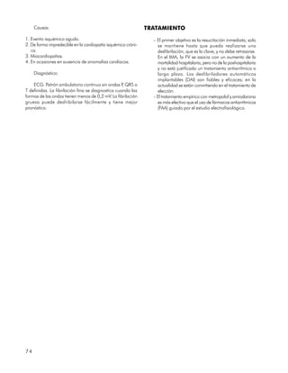 Causas:                                                  TRATAMIENTO
1. Evento isquémico agudo.                                      – El primer objetivo es la resucitación inmediata, solo
2. De forma impredecible en la cardiopatía isquémica cróni-       se mantiene hasta que pueda realizarse una
   ca.                                                            desfibrilación, que es la clave, y no debe retrasarse.
3. Miocardiopatías.                                               En el IMA, la FV se asocia con un aumento de la
4. En ocasiones en ausencia de anomalías cardíacas.               mortalidad hospitalaria, pero no de la poshospitalaria
                                                                  y no está justificado un tratamiento antiarrítmico a
     Diagnóstico:                                                 largo plazo. Los desfibriladores automáticos
                                                                  implantables (DAI) son fiables y eficaces; en la
    ECG. Patrón ambulatorio continuo sin ondas P QRS o
                                                   ,              actualidad se están convirtiendo en el tratamiento de
T definidas. La fibrilación fina se diagnostica cuando las        elección.
formas de las ondas tienen menos de 0,2 mV. La fibrilación      – El tratamiento empírico con metropolol y amiodarona
gruesa puede desfribilarse fácilmente y tiene mejor               es más efectivo que el uso de fármacos antiarrítmicos
pronóstico.                                                       (FAA) guiado por el estudio electrofisiológico.




74
 