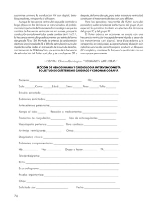 suprimirse primero la conducción AV con digital, beta-               después, de forma abrupta, para evitar la captura ventricular)
bloqueadores, verapamilo o diltiazem.                                constituyen el tratamiento de elección para el flutter.
      Aunque la frecuencia ventricular se puede controlar a               Para los episodios recurrentes de flutter auricular
largo plazo con los fármacos ya mencionados, el proble-              paroxístico suelen emplearse los fármacos del grupo IA, en
ma más importante del tratamiento farmacológico es que los           especial, la quinidina; también son efectivos los fármacos
cambios de frecuencia ventricular no son suaves, porque la           del grupo IC y del grupo III.
conducción auriculoventricular puede cambiar de 4:1 a 2:1,                El flutter crónico en ocasiones se asocia con una
la frecuencia ventricular puede aumentar por estrés de forma         frecuencia ventricular inaceptablemente rápida a pesar de
abrupta de 75 a 150. Por todo lo anterior, la cardioversión          los tratamientos con digital, beta-bloquedores y/o
eléctrica sincronizada de 25 a 50 o la estimulación auricular        verapamilo; en estos casos puede emplearse ablación con
rápida (la cual se realiza en la zona alta de la aurícula derecha,   radiofrecuencias de vías críticas para producir un bloqueo
con frecuencia de 50 latidos/min, por encima de la frecuencia        AV completo y mantener la frecuencia ventricular con un
de estimulación del flutter auricular, y se concluye en 30 s         marcapasos permanente.


                                HOSPITAL Clínico-Quirúrgico ‘’HERMANOS AMEIJEIRAS’’

                       SECCIÓN DE HEMODINAMIA Y CARDIOLOGÍA INTERVENCIONISTA
                         SOLICITUD DE CATETERISMO CARDÍACO Y CORONARIOGRAFÍA


     Paciente:_____________________________________                         HC:___________________

     Sala:_______Cama:______Edad:_____Sexo:_______Peso:_______Talla:_______

     Estudio solicitado:______________________________________________________

     Exámenes solicitados:__________________________________________________

     Antecedentes personales:_______________________________________________

     Alergia al iodo:______           Reacción a medicamentos:_________________________

     Trastornos de coagulación:___________                Uso de anticoagulantes:_____________

     Vasculopatía periférica:____________ Paro cardíaco:________________________

     Arritmias ventriculares:___________               Otros:__________________________________

     Diagnóstico clínico:_____________________________________________________

     Exámenes complementarios:_____________________________________________

     Hb:___________         Hto:___________          Grupo y factor:__________          TP:____________

     Telecardiograma:______________________________________________________

     ECG:_________________________________________________________________

     Ecocardiograma:_______________________________________________________

     Prueba ergométrica:____________________________________________________

     Otros:_________________________________________________________________

     Solicitado por:_______________________                      Fecha:__________________________


76
 