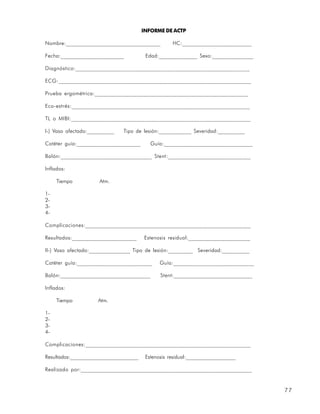 INFORME DE ACTP

Nombre:__________________________________           HC:_________________________

Fecha:_______________________            Edad:______________ Sexo:_______________

Diagnóstico:_____________________________________________________________

ECG:___________________________________________________________________

Prueba ergométrica:______________________________________________________

Eco-estrés:______________________________________________________________

TL o MIBI:_______________________________________________________________

I-) Vaso afectado:__________   Tipo de lesión:____________ Severidad:__________

Catéter guía:_______________________       Guía:________________________________

Balón:________________________________ Stent:_____________________________

Inflados:

     Tiempo           Atm.

1-
2-
3-
4-

Complicaciones:__________________________________________________________

Resultados:_______________________      Estenosis residual:______________________

II-) Vaso afectado:_______________ Tipo de lesión:_________ Severidad:__________

Catéter guía:___________________________       Guía:_____________________________

Balón:________________________________         Stent:____________________________

Inflados:

     Tiempo          Atm.

1-
2-
3-
4-

Complicaciones:__________________________________________________________

Resultados:__________________________    Estenosis residual:___________________

Realizado por:____________________________________________________________


                                                                                    77
 