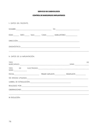 SERVICIO DE CARDIOLOGÍA

                             CONTROL DE MARCAPASOS IMPLANTADOS



I- DATOS DEL PACIENTE:


NOMBRE:__________________________________________ HC:____________________________


EDAD:_______ SEXO:______ SALA:_______ CAMA:_________ AMBULATORIO:______________


DIRECCIÓN:________________________________________________________________________


DIAGNÓSTICO:______________________________________________________________________

______________________________________________________________________________________________


II- DATOS DE LA IMPLANTACIÓN:


TIPO                                                                              DE
MARCAPASO:_____________________________________________________SERIE:_______________

TIPO        DE       ELECTRODO:______________________________________________________
SERIE:______________

FECHA:______________________________    PRIMER IMPLANTE:_____________ REIMPLANTE:____________

VÍA VENOSA UTILIZADA:_________________________________________________________________________

UMBRAL DE ESTIMULACIÓN:_________________________________________________

REALIZADO POR:______________________________________________________________________________

OBSERVACIONES:______________________________________________________________________________________

______________________________________________________________________________________________

III- EVOLUCIÓN:




78
 