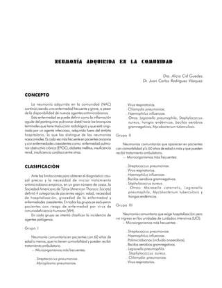 NEUMONÍA ADQUIRIDA EN LA COMUNIDAD

                                                                                               Dra. Alicia Cid Guedes
                                                                                    Dr. Juan Carlos Rodríguez Vázquez


CONCEPTO

     La neumonía adquirida en la comunidad (NAC)                         . Virus respiratorios.
continúa siendo una enfermedad frecuente y grave, a pesar                . Chlamydia pneumoniae.
de la disponibilidad de nuevos agentes antimicrobianos.                  . Haemophilus influenzae.
     Esta enfermedad se puede definir como la inflamación                . Otros: Legionella pneumophila, Staphylococcus
aguda del parénquima pulmonar distal hacia los bronquios                   aureus, hongos endémicos, bacilos aerobios
terminales que tiene traducción radiológica y que está origi-              gramnegativos, Mycobacterium tuberculosis.
nada por un agente infeccioso, adquirida fuera del ámbito
hospitalario, lo que las distingue de las neumonías                Grupo II
nosocomiales. Es cada vez más frecuente en pacientes ancianos
y con enfermedades coexistentes como: enfermedad pulmo-                 Neumonías comunitarias que aparecen en pacientes
nar obstructiva crónica (EPOC), diabetes mellitus, insuficiencia   con comorbilidad y/o 60 años de edad o más y que pueden
renal, insuficiencia cardíaca entre otras.                         recibir tratamiento ambulatorio.
                                                                        – Microorganismos más frecuentes:

CLASIFICACIÓN                                                            . Streptococcus pneumoniae.
                                                                         . Virus respiratorios.
    Ante las limitaciones para obtener el diagnóstico cau-               . Haemophilus influenzae.
sal precoz y la necesidad de iniciar tratamiento                         . Bacilos aerobios gramnegativos.
antimicrobiano empírico, en un gran número de casos, la                  . Staphylococcus aureus.
Sociedad Americana de Tórax (American Thoracic Society)                  . Otros: Moraxella catarralis, Legionella
definió 4 categorías de pacientes según: edad, necesidad                   pneumophila, Mycobacterium tuberculosis y
de hospitalización, gravedad de la enfermedad y                            hongos endémicos.
enfermedades coexistentes. En todos los grupos se excluyeron
pacientes con riesgo de enfermedad por virus de                    Grupo III
inmunodeficiencia humana (VIH).
    En cada grupo se intentó clasificar la incidencia de               Neumonía comunitaria que exige hospitalización pero
agentes patógenos.                                                 no ingreso en las unidades de cuidados intensivos (UCI).
                                                                       – Microorganismos más frecuentes:
Grupo I
                                                                         . Streptococcus pneumoniae.
     Neumonía comunitaria en pacientes con 60 años de                    . Haemophilus influenzae.
edad o menos, que no tienen comorbilidad y pueden recibir                . Polimicrobianos (incluido anaerobios).
tratamiento ambulatorio.                                                 . Bacilos aerobios gramnegativos.
     – Microorganismos más frecuentes:                                   . Legionella pneumophila.
                                                                         . Staphylococcus aureus.
       . Streptococcus pneumoniae.                                       . Chlamydia pneumoniae.
       . Mycoplasma pneumoniae.                                          . Virus respiratorios.

                                                                                                                       81
 
