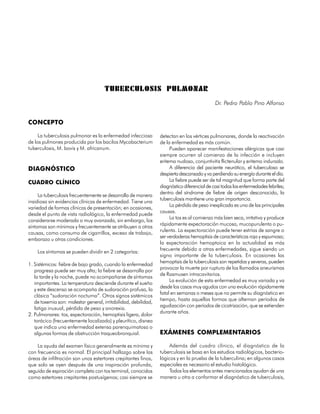 TUBERCULOSIS PULMONAR
                                                                                             Dr. Pedro Pablo Pino Alfonso


CONCEPTO

     La tuberculosis pulmonar es la enfermedad infecciosa        detectan en los vértices pulmonares, donde la reactivación
de los pulmones producida por los bacilos Mycobacterium          de la enfermedad es más común.
tuberculosis, M. bovis y M. africanum.                                Pueden aparecer manifestaciones alérgicas que casi
                                                                 siempre ocurren al comienzo de la infección e incluyen
                                                                 eritema nudoso, conjuntivitis flictenular y eritema indurado.
DIAGNÓSTICO                                                           A diferencia del paciente neurótico, el tuberculoso se
                                                                 despierta descansado y va perdiendo su energía durante el día.
CUADRO CLÍNICO                                                        La fiebre puede ser de tal magnitud que forma parte del
                                                                 diagnóstico diferencial de casi todas las enfermedades febriles;
                                                                 dentro del síndrome de fiebre de origen desconocido, la
     La tuberculosis frecuentemente se desarrolla de manera
                                                                 tuberculosis mantiene una gran importancia.
insidiosa sin evidencias clínicas de enfermedad. Tiene una
                                                                      La pérdida de peso inexplicada es una de las principales
variedad de formas clínicas de presentación; en ocasiones,
                                                                 causas.
desde el punto de vista radiológico, la enfermedad puede
                                                                      La tos es al comienzo más bien seca, irritativa y produce
considerarse moderada o muy avanzada, sin embargo, los
                                                                 rápidamente expectoración mucosa, mucopurulenta o pu-
síntomas son mínimos y frecuentemente se atribuyen a otras
                                                                 rulenta. La expectoración puede tener estrías de sangre o
causas, como consumo de cigarrillos, exceso de trabajo,
                                                                 ser verdaderas hemoptisis de características roja y espumosa;
embarazo u otras condiciones.
                                                                 la expectoración hemoptoica en la actualidad es más
                                                                 frecuente debido a otras enfermedades, sigue siendo un
     Los síntomas se pueden dividir en 2 categorías:
                                                                 signo importante de la tuberculosis. En ocasiones las
                                                                 hemoptisis de la tuberculosis son repetidas y severas, pueden
1. Sistémicos: fiebre de bajo grado, cuando la enfermedad
                                                                 provocar la muerte por ruptura de los llamados aneurismas
   progresa puede ser muy alta; la fiebre se desarrolla por
                                                                 de Rasmusen intracavitarios.
   la tarde y la noche, puede no acompañarse de síntomas
                                                                      La evolución de esta enfermedad es muy variada y va
   importantes. La temperatura desciende durante el sueño
                                                                 desde los casos muy agudos con una evolución rápidamente
   y este descenso se acompaña de sudoración profusa, la
                                                                 fatal en semanas o meses que no permite su diagnóstico en
   clásica “sudoración nocturna”. Otros signos sistémicos
                                                                 tiempo, hasta aquellas formas que alternan períodos de
   de toxemia son: malestar general, irritabilidad, debilidad,
                                                                 agudización con períodos de cicatrización, que se extienden
   fatiga inusual, pérdida de peso y anorexia.
                                                                 durante años.
2. Pulmonares: tos, expectoración, hemoptisis ligera, dolor
   torácico (frecuentemente localizado) y pleurítico, disnea
   que indica una enfermedad extensa parenquimatosa o
   algunas formas de obstrucción traqueobronquial.               EXÁMENES COMPLEMENTARIOS

    La ayuda del examen físico generalmente es mínima y               Además del cuadro clínico, el diagnóstico de la
con frecuencia es normal. El principal hallazgo sobre las        tuberculosis se basa en los estudios radiológicos, bacterio-
áreas de infiltración son unos estertores crepitantes finos,     lógicos y en la prueba de la tuberculina; en algunos casos
que solo se oyen después de una inspiración profunda,            especiales es necesario el estudio histológico.
seguida de espiración completa con tos terminal, conocidos            Todos los elementos antes mencionados ayudan de una
como estertores crepitantes postusígenos; casi siempre se        manera u otra a conformar el diagnóstico de tuberculosis,

84
 