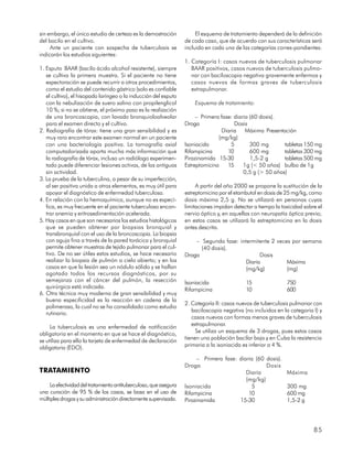 sin embargo, el único estudio de certeza es la demostración             El esquema de tratamiento dependerá de la definición
del bacilo en el cultivo.                                          de cada caso, que de acuerdo con sus características será
     Ante un paciente con sospecha de tuberculosis se              incluido en cada una de las categorías corres-pondientes:
indicarán los estudios siguientes:
                                                                   1. Categoría I: casos nuevos de tuberculosis pulmonar
1. Esputo BAAR (bacilo ácido alcohol resistente), siempre             BAAR positivos, casos nuevos de tuberculosis pulmo-
   se cultiva la primera muestra. Si el paciente no tiene             nar con baciloscopia negativa gravemente enfermos y
   expectoración se puede recurrir a otros procedimientos,            casos nuevos de formas graves de tuberculosis
   como el estudio del contenido gástrico (solo es confiable          extrapulmonar.
   el cultivo), el hisopado laríngeo o la inducción del esputo
   con la nebulización de suero salino con propilenglicol              Esquema de tratamiento:
   10 %; si no se obtiene, el próximo paso es la realización
   de una broncoscopia, con lavado bronquioloalveolar                   – Primera fase: diaria (60 dosis).
   para el examen directo y el cultivo.                            Droga                Dosis
2. Radiografía de tórax: tiene una gran sensibilidad y es                         Diaria Máxima Presentación
   muy raro encontrar este examen normal en un paciente                          (mg/kg)
   con una bacteriología positiva. La tomografía axial             Isoniacida         5        300 mg       tabletas 150 mg
   computadorizada aporta mucha más información que                Rifampicina       10        600 mg       tabletas 300 mg
   la radiografía de tórax, incluso un radiólogo experimen-        Pirazinamida 15-30          1,5-2 g      tabletas 500 mg
   tado puede diferenciar lesiones activas, de las antiguas        Estreptomicina    15     1g (< 50 años) bulbo de 1g
   sin actividad.                                                                           0,5 g (> 50 años)
3. La prueba de la tuberculina, a pesar de su imperfección,
   al ser positiva unida a otros elementos, es muy útil para            A partir del año 2000 se propone la sustitución de la
   apoyar el diagnóstico de enfermedad tuberculosa.                estreptomicina por el etambutol en dosis de 25 mg/kg, como
4. En relación con la hemoquímica, aunque no es especí-            dosis máxima 2,5 g. No se utilizará en personas cuyas
   fica, es muy frecuente en el paciente tuberculoso encon-        limitaciones impidan detectar a tiempo la toxicidad sobre el
   trar anemia y eritrosedimentación acelerada.                    nervio óptico y, en aquellas con neuropatía óptica previa;
5. Hay casos en que son necesarios los estudios histológicos       en estos casos se utilizará la estreptomicina en la dosis
   que se pueden obtener por biopsias bronquial y                  antes descrita.
   transbronquial con el uso de la broncoscopia. La biopsia
   con aguja fina a través de la pared torácica y bronquial            – Segunda fase: intermitente 2 veces por semana
   permite obtener muestras de tejido pulmonar para el cul-              (40 dosis).
   tivo. De no ser útiles estos estudios, se hace necesario        Droga                        Dosis
   realizar la biopsia de pulmón a cielo abierto; y en los                                Diaria          Máxima
   casos en que la lesión sea un nódulo sólido y se hallan                                (mg/kg)         (mg)
   agotado todos los recursos diagnósticos, por su
   semejanza con el cáncer del pulmón, la resección                Isoniacida                15                750
   quirúrgica está indicada.                                       Rifampicina               10                600
6. Otra técnica muy moderna de gran sensibilidad y muy
   buena especificidad es la reacción en cadena de la
                                                                   2. Categoría II: casos nuevos de tuberculosis pulmonar con
   polimerasa, la cual no se ha consolidado como estudio
                                                                      baciloscopia negativa (no incluidos en la categoria I) y
   rutinario.
                                                                      casos nuevos con formas menos graves de tuberculosis
     La tuberculosis es una enfermedad de notificación                extrapulmonar.
obligatoria en el momento en que se hace el diagnóstico,                Se utiliza un esquema de 3 drogas, pues estos casos
se utiliza para ello la tarjeta de enfermedad de declaración       tienen una población bacilar baja y en Cuba la resistencia
obligatoria (EDO).                                                 primaria a la isoniacida es inferior a 4 %.

                                                                         – Primera fase: diaria (60 dosis).
                                                                   Droga                            Dosis
TRATAMIENTO                                                                                 Diaria             Máxima
                                                                                            (mg/kg)
     La efectividad del tratamiento antituberculoso, que asegura   Isoniacida                 5                300 mg
una curación de 95 % de los casos, se basa en el uso de            Rifampicina               10                600 mg
múltiples drogas y su administración directamente supervisada.     Pirazinamida          15-30                 1,5-2 g




                                                                                                                           85
 
